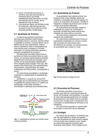 Controle do Processo
2
4. requer manutenção preventiva ou
corretiva, para que sua precisão se
mantenha dentro dos limites
estabelecidos pelo fabricante e se essa
manutenção não for correta, ele se
degrada ao longo do tempo,
5. é provável que algum dia ele falhe e pela
lei de Murphy, esta falha geralmente
acontece na pior hora possível e pode
acarretar grandes complicações.
2.1. Qualidade do Produto
A maioria dos produtos industriais é
fabricada para satisfazer determinadas
propriedades físicas e químicas. Quanto melhor
a qualidade do produto, menores devem ser as
tolerâncias de suas propriedades. Quanto
menor a tolerância, maior a necessidade dos
instrumentos para a medição e o controle
automático. O controle automático garante a
pequena variabilidade do processo.
Os fabricantes executam testes físicos e
químicos em todos os produtos feitos ou, pelo
menos, em amostras representativas tomadas
aleatoriamente das linhas de produção, para
verificar se as especificações estabelecidas
foram atingidas pela produção. Para isso, são
usados instrumentos tais como densitômetros,
viscosímetros, espectrômetros de massa,
analisadores de infravermelho, cromatógrafos e
outros.
Os instrumentos possibilitam a verificação,
a garantia e a repetitividade da qualidade dos
produtos.
Atualmente, o conjunto de normas ISO
9000 exige que os instrumentos que impactam
a qualidade do produto tenham um sistema de
monitoração, onde estão incluídas a
manutenção e calibração documentada deles.
Fig. 1.1. Variabilidade do processo com controle manual
e controle automático
2.2. Quantidade do Produto
As quantidades das matérias primas, dos
produtos finais e das utilidades devem ser
medidas e controladas para fins de balanço do
custo e do rendimento do processo. Também é
freqüente a medição de produtos para venda e
compra entre plantas diferentes.
Os instrumentos de indicação, registro e
totalização da vazão e do nível fazem a
aquisição confiável dos dados através das
medições de modo continuo e preciso.
Os instrumentos asseguram a quantidade
desejada das substancias.
Os instrumentos utilizados para mostar as
quantidades transferidas em compra e venda
são chamados de instrumentos para
transferência de custódia. As variáveis típicas
de quantidade são a vazão e o nível.
Fig. 1.2. Instrumentos de medição de nível
2.3. Economia do Processo
O controle automático economiza a
energia, pois elimina o superaquecimento de
fornos, de fornalhas e de secadores. O controle
de calor está baseado geralmente na medição
de temperatura e não existe nenhum operador
humano que consiga sentir a temperatura com
a precisão e a sensitividade do termopar ou da
resistência.
Os instrumentos garantem a conservação
da energia e a economia da sua utilização.
2.4. Ecologia
Na maioria dos processos, os produtos que
não são aproveitáveis e devem ser jogados
fora, são prejudiciais às vidas animal e vegetal.
A fim de evitar este resultado nocivo, devem
ser adicionados agentes corretivos para
neutralizar estes efeitos. Pela medição do pH
 