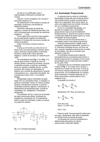 Controlador
74
U2 não é um amplificador, pois a
realimentação é feita para a entrada não
inversa.
Quando o Verro é negativo, U2 vai para a
saturação positiva (+V).
Os resistores R1 e R2 dividem a tensão de
saturação, produzindo uma tensão de
referência positiva.
Somente a saturação da saída fica
negativa, a tensão de referência (terminal 3 de
U2) é chaveada para uma tensão de referência
negativa (- ), com .
O erro agora deve se tornar mais negativo
do que esta tensão negativa de referência
antes de U2 chavear de novo para a tensão de
referência positiva.
Assim, U2 produz a banda morta ou
histerese
O amp op U3 inverte os níveis de U2. O
diodo zener na saída restringe a tensão. Muita
vezes, somente a saída positiva é permitida.
Quando a saída tende a ficar saturada
negativa, o zener irá conduzir e a saída fica em
-0,6V.
Os controladores das Fig. 4.12 e Fig. 4.13
são de ação inversa. A saída se move no
sentido oposto a variável do processo. Quando
a medição aumenta, a saída do controlador
diminui e quando a medição diminui, a saída
aumenta. Isto é típico em aplicações de
sistema com controle de aquecimento. Quando
a temperatura cai, o aquecedor fica ligado. Se
a temperatura sobe muito, o controlador
desliga.
Refrigeração requer controlador de ação
direta. Em um controlador direto, a medição e a
saída do controlador variam no mesmo sentido.
Quando a temperatura aumenta, a saída do
controlador aumenta, ligando o compressor. O
abaixamento da temperatura gás a saída do
controlador cair, desligando o compressor
refrigerante.
O controlador da Fig. 4 pode ser convertido
de ação inversa para direta, invertendo as
entradas do comparador U3. É fundamental
definir a ação do controlador, direta ou inversa,
no projeto do sistema.
Fig. 4.14. Controlador liga-desliga
4.2. Controlador Proporcional
A resposta tudo-ou-nada do controlador
liga-desliga é adequado para sistemas lentos
com grande inércia, quando se pode tolerar
algum erro apreciável. Nos outros casos, se
quer uma região linear de controle, fornecida
por um controlador proporcional.
Como no controlador liga-desliga, um
grande erro negativo faz o controlador
proporcional ir para um ponto totalmente
fechada (ponto a). Grande erro positivo manda.
a saída para totalmente aberto (ponto a), como
controlador de duas posições.
Porém em vez de uma banda morta, o
controlador possui uma banda proporcional.
A banda proporcional é a região onde o
controlador responde linearmente. (pontos b e
c). Pequenas variações de erro, em torno do
zero, causam variações proporcionais na saída
do controlador. Isto dá um controle mais
eficiente e mais fino.
O controlador proporcional é descrito
principalmente por sua banda proporcional. A
banda proporcional é a variação no erro (como
percentagem do erro total) que fará a saída ir
do 0% para 100%
O esquema de um controlador proporcional
é dado na Fig. 4.15. O amp op U1 produz o
sinal de erro a partir de Vsp e Vpv. O amp op
U2 fornece a banda proporcional ou a banda
proporcional. U3 é simplesmente um inversor
para compensar a inversão dada por U2. O
diodo zener limita a saída positiva (V3) e
negativa (-0,6).
A equação do circuito é:
os
os
f
erro
i
f
o V
R
R
V
R
R
V +=
Geralmente, Rf = Ros, de modo que
oserro
i
f
o VV
R
R
V +=
Com erro zero,
Verro = 0, e Rf = Ros
Vout = Vos
Pode se variar Vos para garantir saída para
erro zero. Geralmente, este valor é registrado
em 50%do fundo de escala de saída.
A inclinação da curva de transferência é
determinada pelo ganho (ou banda
proporcional), dado pela relação.
 