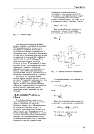 Controlador
77
Fig. 4.19. Controlador integral
Uma segunda característica não ideal
também atrapalha a estabilidade do integrador
U2. Todos os capacitores possuem uma
resistência de vazamento. O capacitor é
equivalente a um resistor em paralelo com as
suas placas. Assim, alguma carga armazenada
no capacitor irá descarregar lentamente através
da resistência de vazamento. Na realidade, o
capacitor está fornecendo a Rcomp. Para
capacitores eletrolíticos de alumínio a
constante de tempo CRvazamento é de alguns
segundos. Porém, capacitores de teflon, filme
(polipropileno, polistireno, poletileno e
policarbonato) possuem constante de tempo
formada pela resistência de vazamento de
tipicamente 1 Ms. Deve-se sempre especificar
um capacitor de baixa corrente de vazamento.
Em resumo, um controlador integral
continua a variar sua saída até que o erro vai
para zero. A integração é realizada por um amp
op com um capacitor na realimentação
negativa. Deve-se controlar as correntes de
polarização cuidadosamente ou compensa-las.
Deve-se, também, selecionar o tipo de
capacitor apropriado, para evitar sua auto
descarga.
4.5. Controlador Proporcional
Integral
O controlador integral puro tem uma
resposta a transiente muito ruim. O erro deve
produzir uma entrada tipo degrau no
controlador integral. Ele irá responder através
de uma rampa começando do zero. Um
controlador proporcional responde a um erro
degrau com um outro degrau proporcional.
Porém, o controlador integral continua a variar
sua saída até que todo o erro permanente seja
eliminado. Um controlador proporcional não
pode eliminar totalmente o erro. O controlador
proporcional-integral é um esforço para
combinar as vantagens de ambos os
controladores: boa resposta transiente do
proporcional e eliminação do erro do integral.
Um controlador propocional-integral
paralelo é mostrado na fig. 4.18. O amp op U1
é o amplificador de erro, realizando o cálculo
verro = vSP - vPV
Este erro é aplicado aos controladores
proporcional e integral. No controlador
proporcional, U2, o erro recebe um ganho.
1
2
P
R
R
K =
Fig. 4.20. Controlador Proporcional Integral Paralelo
O controlador integral toma a integral do
erro, dando:
∫ +−= oerroI VdtvKv
onde
ii
I
CR
1
K =
Estes dois sinais são combinados por U4,
um somador inversor, que dá uma saída total:
∫ ++= oerroIerroPo VdtvKvKv
No domínio de Laplace isto torna
s
VK
VKV erroI
erroPo +=
 