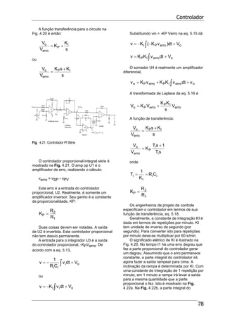 Controlador
78
A função transferência para o circuito na
Fig. 4.20 é então:
s
K
K
V
V I
P
erro
o +=
ou
s
KsK
V
V IP
erro
o +
=
Fig. 4.21. Controlador PI Série
O controlador proporcional-integral série é
mostrado na Fig. 4.21. O amp op U1 é o
amplificador de erro, realizando o cálculo:
verro = vSP - vPV
Este erro é a entrada do controlador
proporcional, U2. Realmente, é somente um
amplificador inversor. Seu ganho é a constante
de proporcionalidade, KP:
1
2
P
R
R
K =
Duas coisas devem ser notadas. A saída
de U2 é invertida. Este controlador proporcional
não tem desvio permanente.
A entrada para o integrador U3 é a saída
do controlador proporcional, -KPVerro. De
acordo com a eq. 5.13,
oi
ii
Vdtv
CR
1
v +−= ∫
ou
oiI VdtvKv +−= ∫
Substituindo vin = -KP Verro na eq. 5.15 dá
oerroPI Vdt)vK(Kv +−−= ∫
oerroIP VdtvKKv += ∫
O somador U4 é realmente um amplificador
diferencial,
oerroIPerroPo vdtvKKvKv ++= ∫
A transformada de Laplace da eq. 5.16 é
erro
IP
erroPo V
s
KK
VKV +=
A função de transferência:
s
KsK
V
V IP
erro
o +
=
sT
1sT
K
V
V
i
i
P
erro
o +
=
onde
ii
I
i CR
K
1
T ==
1
2
P
R
R
K =
Os engenheiros de projeto de controle
especificam o controlador em termos de sua
função de transferência, eq. 5.18.
Geralmente, a constante de integração KI é
dada em termos de repetições por minuto. KI
tem unidade de inverso de segundo (por
segundo). Para converter isto para repetições
por minuto deve-se multiplicar por 60 s/min.
O significado elétrico de KI é ilustrado na
Fig. 4.20. No tempo t1 há uma erro degrau que
faz a parte proporcional do controlador gerar
um degrau. Assumindo que o erro permanece
constante, a parte integral do controlador irá
agora fazer a saída rampear para cima. A
inclinação da rampa é determinada por KI. Com
uma constante de integração de 1 repetição por
minuto, em 1 minuto a rampa irá levar a saída
para a mesma quantidade que a parte
proporcional o fez. Isto é mostrado na Fig.
4.22a. Na Fig. 4.22b, a parte integral do
 