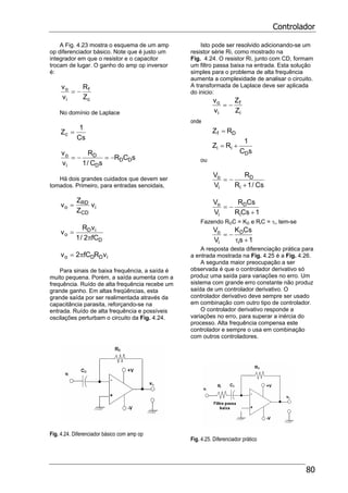 Controlador
80
A Fig. 4.23 mostra o esquema de um amp
op diferenciador básico. Note que é justo um
integrador em que o resistor e o capacitor
trocam de lugar. O ganho do amp op inversor
é:
c
f
i
o
Z
R
v
v
−=
No domínio de Laplace
Cs
1
Zc =
sCR
sC/1
R
v
v
DD
D
D
i
o
−=−=
Há dois grandes cuidados que devem ser
tomados. Primeiro, para entradas senoidais,
i
CD
RD
o v
Z
Z
v =
D
iD
o
fC2/1
vR
v
π
=
iDDo vRfC2v π=
Para sinais de baixa frequência, a saída é
muito pequena. Porém, a saída aumenta com a
frequência. Ruído de alta frequência recebe um
grande ganho. Em altas freqüências, esta
grande saída por ser realimentada através da
capacitância parasita, reforçando-se na
entrada. Ruído de alta frequência e possíveis
oscilações perturbam o circuito da Fig. 4.24.
Fig. 4.24. Diferenciador básico com amp op
Isto pode ser resolvido adicionando-se um
resistor série Ri, como mostrado na
Fig. 4.24. O resistor Ri, junto com CD, formam
um filtro passa baixa na entrada. Esta solução
simples para o problema de alta frequência
aumenta a complexidade de analisar o circuito.
A transformada de Laplace deve ser aplicada
do inicio:
i
f
i
o
Z
Z
v
v
−=
onde
Df RZ =
sC
1
RZ
D
ii +=
ou
Cs/1R
R
V
V
i
D
i
o
+
−=
1CsR
CsR
V
V
i
D
i
o
+
−=
Fazendo RDC = KD e RiC = τi, tem-se
1s
CsK
V
V
i
D
i
o
+τ
−=
A resposta desta diferenciação prática para
a entrada mostrada na Fig. 4.25 é a Fig. 4.26.
A segunda maior preocupação a ser
observada é que o controlador derivativo só
produz uma saída para variações no erro. Um
sistema com grande erro constante não produz
saída de um controlador derivativo. O
controlador derivativo deve sempre ser usado
em combinação com outro tipo de controlador.
O controlador derivativo responde a
variações no erro, para superar a inércia do
processo. Alta frequência compensa este
controlador e sempre o usa em combinação
com outros controladores.
Fig. 4.25. Diferenciador prático
 