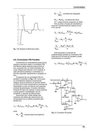 Controlador
81
Fig. 4.26. Resposta do diferenciador prático
4.8. Controlador PID Paralelo
Combinando os controladores proporcional,
integral e derivativo obtém o controlador PID.
Ele oferece rápida resposta proporcional ao
erro, enquanto tem um reset automático do
modo integral para eliminar o erro residual. A
ação derivativa estabiliza o controlador e o
permite responder rapidamente a variações no
erro.
O esquema de um controlador PID em
paralelo é mostrado na Fig. 4.26. Como para
os controladores integral e proporcional-
integral, deve-se adicionar um grande resistor
em torno de Ci para compensar as correntes de
polarização ou usar um amp op com pequena
corrente de polarização. O resistor derivativo
limitante R3 deve ser mantido o menor possível
e ainda garantir a estabilidade. Isto irá
simplificar a resposta do diferenciador.
Assumindo que o efeito destes dois
resistores não ideais são desprezíveis em
comparação com os efeitos causados pela
tensão erro,
o
erro
DerroIerroPo V
dt
dv
KdtvKvKv +++= ∫
onde
1
2
P
R
R
K = , banda proporcional (ganho)
ii
I
CR
1
K = , constante de integração
DDD CRK = , constante derivativa
Vo = carga inicial do integrador de offset
Para se obter a função de transferência,
toma-se a transformada de Laplace da eq.
5.24, que dá:
erroD
erroI
erroPo sVK
s
VK
VKV ++=
sK
s
K
K
V
V
D
I
P
erro
o ++=
s
KsKsK
V
V IP
2
D
erro
o ++
=
Esta expressão é chamada de
implementação paralela do controlador PID.
Cada termo é formado em paralelo e então
recombinados no somador.
o
PV
DerroIerroPo V
dt
dv
KdtvKvKv +−+= ∫
Fig. 4.27. Controlador PID paralelo
 