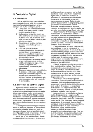 Controlador
82
5. Controlador Digital
5.1. Introdução
O uso de um computador para calcular o
valor desejado de uma saída do processo, seu
valor atual e depois computar um sinal de
correção tem muitas vantagens, como:
1. Computador não sobre dos efeitos de
desvio (drift) a longo prazo, que os
circuitos analógicos tem
2. Mudanças de constantes podem ser
feitas facilmente sem a necessidade da
mudança física real do circuito, pois
estas mudanças podem ser feitas pelo
próprio computador.
3. A qualidade do controle melhora,
quando o computador aprende o
processo.
4. O tipo de controle pode ser
radicalmente alterado, simplesmente
carregando um novo programa.
Nenhuma variação de equipamento
(hardware) é necessária para uma
reconfiguração radical.
5. Compensação para atrasos de grande
tempo morto ou o uso de controle
preditivo antecipatório requer muitos
cálculos, que podem ser
implementados diretamente pelo
computador.
6. Guarde de registros, controle estatístico
de processo e integração total da
planta pelo computador requer que ele
tenha acesso aos resultados do
processo, o que é facilmente feito pois
estes processos estão sob o controle
do computador.
5.2. Esquemas de Controle Digital
A primeira tentativa de se usar o controle
de processo com computador foi o então
chamado controle supervisório. O controlador
ainda era analógico, porém um computador
digital tinha acesso à variável de processo e
estabelecia o ponto de ajuste do controlador.
Esta técnica tinha apenas algumas vantagens
do controle a computador. O controle voltava
para o controlador analógico, se o computador
falhasse.
O desempenho do controle possuía ainda
todas as restrições inerentes às limitações do
controlador analógico. Ainda não havia as
vantagens de auto-sintonia, autodiagnóstico,
reconfiguração radical, compensação de tempo
morto e controle preditivo antecipatório.
Assim que se fica preparado para confiar
no desempenho do computador, o controlador
analógico pode ser removido e sua tarefa é
transferida para o computador. No controle
digital direto, o controlador analógico é
eliminado. As variáveis de processo entram
diretamente no computador, vindas dos
transmissores e sensores. O algoritmo de
controle é desenvolvido no próprio computador,
que envia o sinal diretamente para os
atuadores. Nesta configuração, algumas
centenas de malhas podem ser controladas por
um único computador compartilhado entre elas.
O controle digital direto tem o potencial de
realizar todos os benefícios do controle a
computador, mas tem um problema muito sério:
um único equipamento é responsável pelo
controle de toda a planta. Quando o
computador pára ou trava, todas as malhas de
controle vão para a condição de malha aberta
(manual). É pouco confiável.
Para resolver este problema, usam-se dois
computadores, o reserva monitorando e
verificando o desempenho do principal. Quando
houver a falha no principal, o reserva assume
automaticamente o controle, sem distúrbio para
o processo controlado. Porém, isso aumenta
muito o custo do equipamento e requer
programa mais complicado. O sistema reserva
custa muito mais que os controladores
analógicos que ele substitui.
Para ser econômico, um único computador
deve controlar várias malhas. Para atender
todas as malhas, duas a quatro vezes por
tempo de subida, o computador deve ser
extremamente rápido. O computador deve
também cuidar de outros alarmes, display,
comunicação, auto-sintonia e tarefas internas
de gerenciamento.
Na evolução natural da aplicação do
computador, o próximo passo foi a distribuição
geográfica e física destas tarefas distintas,
aparecendo o controle digital distribuído. Agora
cada unidade do processo ou conjunto de
malhas tem o seu próprio computador. As
funções de display, controle e operação foram
separadas em locais e em circuitos.
Atualmente, com a redução tremenda dos
custos de equipamento e programas, foi
desenvolvido o controlador single loop. Ele tem
este nome porque ele é dedicado a uma única
malha (single loop), mas ainda mantendo todas
as vantagens de um grande sistema digital,
como auto-sintonia, autoteste, autodiagnóstico,
grande capacidade de fazer computação
matemática, lógica, intertravamento,
seqüencial, realização de algoritmos
avançados e complexos de controle. Hoje, um
controlador single loop custa igual ou menos
que um controlador analógico convencional,
que tende a desaparecer do cenário.
 