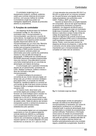 Controlador
83
O controlador single loop é um
equipamento moderno, confiável, poderoso,
usado para controlar sistemas de processo
continuo, com poucas malhas de controle.
Controladores single loop podem ser
interligados digitalmente, através de protocolos
abertos ou proprietários.
5. Funções do controlador
Um diagrama de blocos típico do hardware
é mostrado na Fig. 6.4. No núcleo do
controlador está o microprocessador ou
microcomputador, que deve ter o suporte de
outros blocos. As exigências da armazenagem
das variáveis e do programa podem exceder
aquelas disponíveis dentro de um
microprocessador em um único chip. Memória
externa, memória ROM (read only memory)
auxiliar para armazenar programas e
constantes e RAM (random access memory)
para armazenar variáveis podem ser
adicionadas para evitar a perda dos parâmetros
chaves no caso de falta de energia de
alimentação. A RAM pode ser substituída por
EEPROM (electrically erasable programmable
read only memory). Uma alternativa é prover
uma fonte ininterruptível de um uma fonte de
alimentação com bateria de backup.
A comunicação com o operador é fornecida
através de um painel frontal, consistindo de
LEDs, displays numéricos, botões e chaves e
deve ser acionado e lido pelo
microprocessador.
A variável analógica do processo é
convertida de seu mundo real para digital, em
tempo real, por um bloco conversor analógico
para digital (A/D). A conversão de milivolts,
freqüência, resistência elétrica ou corrente em
uma tensão de alto nível deve ocorrer primeiro.
Também há filtro e isolação incluídos antes do
conversor A/D.
Do mesmo modo, deve haver uma
conversão digital para analógico (D/A) para
fornecer um sinal analógico para o atuador no
processo. Embora seja popular um sinal
isolado de 4 a 20 mA cc, também pode haver
tensão, triacs com tempo proporcional ou relés
de estado sólido. Relés de alarme são também
energizados quando a variável de processo ou
o erro excede determinados limites
estabelecidos pelo operador.
A comunicação digital com um computador
supervisório ou com um sistema digital de
controle distribuído (SDCD) ou controlador
lógico programável (CLP) é uma opção na
maioria dos controladores single loop. Isto pode
requerer apenas um circuito integrado (CI) para
transformar os sinais de ±5 V para os níveis
±V mais elevados dos protocolos RS 232 C ou
RS 422 ou pode-se ter um conjunto completo
de CIs para fornecer uma ligação direta com
redes proprietárias com protocolos como
HART, Profibus, MAP ou Fieldbus.
Quando se desenvolve um projeto baseado
em computador, deve-se dar igual importância
ao equipamento (hardware) e programa
(software). Um diagrama de blocos para o
programa requerido para rodar um controlador
single loop é mostrado na Fig. 6.5. Há poucos
blocos e cada bloco contem muitas linhas de
código de programação. É tentador ver o
cálculo do algoritmo de controle proporcional,
integral e derivativo (PID) como a característica
mais importante e esquecer todos os outros
blocos. Porém, como se pode concluir do
diagrama de blocos do programa, o cálculo PID
é somente uma de várias outras tarefas tão
importantes que o microprocessador deve
completar em cada ciclo de varredura.
Fig. 6.3. Controlador single loop (Moore)
A manipulação correta da aplicação e
remoção da potência de alimentação ao
microprocessador é necessária, por causa do
desempenho confiável em um ambiente
industrial hostil. A perda de alimentação deve
ser detectada e a unidade de processamento
central notificada. Parâmetros e informação
chave acerca do estado do processamento
devem ser armazenados em uma memória que
não pode ser perdida ou afetada pela falta de
energia. As saídas e alarmes devem ser
levados automaticamente para uma condição
segura, predefinida e programada. Quando a
 