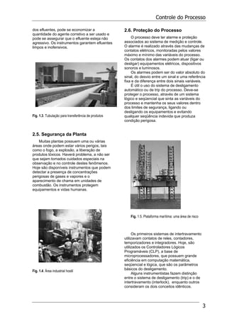 Controle do Processo
3
dos efluentes, pode se economizar a
quantidade do agente corretivo a ser usado e
pode se assegurar que o efluente esteja não
agressivo. Os instrumentos garantem efluentes
limpos e inofensivos.
Fig. 1.3. Tubulação para transferência de produtos
2.5. Segurança da Planta
Muitas plantas possuem uma ou várias
áreas onde podem estar vários perigos, tais
como o fogo, a explosão, a liberação de
produtos tóxicos. Haverá problema, a não ser
que sejam tomados cuidados especiais na
observação e no controle destes fenômenos.
Hoje são disponíveis instrumentos que podem
detectar a presença de concentrações
perigosas de gases e vapores e o
aparecimento de chama em unidades de
combustão. Os instrumentos protegem
equipamentos e vidas humanas.
Fig. 1.4. Área industrial hostil
2.6. Proteção do Processo
O processo deve ter alarme e proteção
associados ao sistema de medição e controle.
O alarme é realizado através das mudanças de
contatos elétricos, monitoradas pelos valores
máximo e mínimo das variáveis do processo.
Os contatos dos alarmes podem atuar (ligar ou
desligar) equipamentos elétricos, dispositivos
sonoros e luminosos.
Os alarmes podem ser do valor absoluto do
sinal, do desvio entre um sinal e uma referência
fixa e da diferença entre dois sinais variáveis.
É útil o uso do sistema de desligamento
automático ou de trip do processo. Deve-se
proteger o processo, através de um sistema
lógico e seqüencial que sinta as variáveis do
processo e mantenha os seus valores dentro
dos limites de segurança, ligando ou
desligando os equipamentos e evitando
qualquer seqüência indevida que produza
condição perigosa.
Fig. 1.5. Plataforma marítima: uma área de risco
Os primeiros sistemas de intertravamento
utilizavam contatos de reles, contadores,
temporizadores e integradores. Hoje, são
utilizados os Controladores Lógicos
Programáveis (CLP), a base de
microprocessadores, que possuem grande
eficiência em computação matemática,
seqüencial e lógica, que são os parâmetros
básicos do desligamento.
Alguns instrumentistas fazem distinção
entre o sistema de desligamento (trip) e o de
intertravamento (interlock), enquanto outros
consideram os dois conceitos idênticos.
 