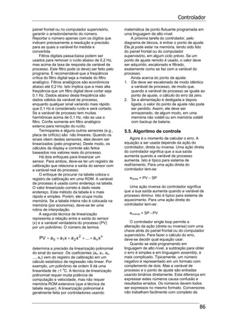 Controlador
86
painel frontal ou no computador supervisório,
garantir o arredondamento do número.
Reportar o número apenas com os dígitos que
indicam precisamente a resolução e precisão
para as quais a variável foi medida e
convertida.
Filtros digitais passa-baixa podem ser
usados para remover o ruído abaixo de 0,2 Hz,
mas acima da taxa de resposta da variável de
processo. Este filtro pode (e deve) ser feito pelo
programa. É recomendável que a freqüência
crítica do filtro digital seja a metade do filtro
analógico. Filtros analógicos são econômicos
abaixo até 0,2 Hz. Isto implica que a mais alta
freqüência que um filtro digital deve cortar seja
0,1 Hz. Dados abaixo desta freqüência são
dados válidos da variável de processo,
enquanto qualquer sinal variando mais rápido
que 0,1 Hz é considerado ruído e será cortado.
Se a variável de processo tem muitas
harmônicas acima de 0,1 Hz, não se usa o
filtro. Confie somente em filtro analógico
externo para remoção do ruído.
Termopares e alguns outros sensores (e.g.,
placa de orifício) são não lineares. Quando os
sinais vêem destes sensores, eles devem ser
linearizados (pelo programa). Deste modo, os
cálculos de display e controle são feitos
baseados nos valores reais do processo.
Há dois enfoques para linearizar um
sensor. Para ambos, deve-se ter um registro de
calibração que relaciona a saída do sensor com
a variável real do processo.
O enfoque de procurar na tabela coloca o
registro de calibração em uma ROM. A variável
de processo é usada como endereço na tabela.
O valor linearizado correto é dado neste
endereço. Este método da tabela é o mais
rápido e simples. Porém, ele ocupa muita
memória. Se a tabela inteira não é colocada na
memória (por economia), deve-se ter uma
rotina de interpolação.
A segunda técnica de linearização
representa a relação entre a saída do sensor
(x) e a variável verdadeira do processo (PV)
por um polinômio. O número de termos
n
n
2
210 xa...xaxaaPV ++++=
determina a precisão da linearização polinomial
do sinal do sensor. Os coeficientes (a0, a1, a2,
..., an) vem do registro de calibração em um
cálculo estatístico de regressão não linear. Por
exemplo, um polinômio de ordem 9 dá uma
linearidade de ±1 o
C. A técnica de linearização
polinomial requer muita potência de
computação e velocidade, mas não requer
memória ROM extensiva (que a técnica da
tabela requer). A linearização polinomial é
geralmente feita por controladores usando
matemática de ponto flutuante programada em
uma linguagem de alto nível.
A próxima tarefa do controlador, pelo
diagrama de blocos, é entrar o ponto de ajuste.
Ele já pode estar na memória, tendo sido lido
do painel frontal ou do computador
supervisório, em algum ciclo prévio. Se um
ponto de ajuste remoto é usado, o valor deve
ser adquirido, escalonado e filtrado,
exatamente como se faz com a variável do
processo.
Ainda acerca do ponto de ajuste:
1. Ele deve ser escalonado de modo idêntico
a variável de processo, de modo que,
quando a variável de processo se iguala ao
ponto de ajuste, o cálculo do erro dá zero.
2. Se a alimentação é desligada e depois
ligada, o valor do ponto de ajuste não pode
ser perdido. Assim, ele deve ser
armazenado, de algum modo, em uma
memória não volátil ou em memória volátil
com backup de bateria.
5.5. Algoritmo de controle
Agora é o momento de calcular o erro. A
equação a ser usada depende da ação do
controlador, direta ou inversa. Uma ação direta
do controlador significa que a sua saída
aumenta quando a variável de processo
aumenta. Isto é típico para sistema de
resfriamento. Para uma ação direta do
controlador tem-se:
edireta = PV – SP
Uma ação inversa do controlador significa
que a sua saída aumenta quando a variável de
processo diminui. Isto é típico para sistema de
aquecimento. Para uma ação direta do
controlador tem-se:
einversa = SP - PV
O controlador single loop permite a
alteração da ação (direta ou inversa) com uma
chave atrás do painel frontal ou do computador
supervisório. Para fazer o cálculo do erro,
deve-se decidir qual equação usar.
Quando se está programando em
linguagem de alto nível, a subtração para obter
o erro é simples e em linguagem assembly, é
mais complicado. Tipicamente, um número
negativo é representado em um formato com
complemento de dois. Mas a variável de
processo e o ponto de ajuste são entradas
usando binários diretamente. Esta diferença em
expressar estes números causa confusão e
resultados errados. Os números devem todos
ser expressos no mesmo formato. Conversores
não trabalham facilmente com completo de
 