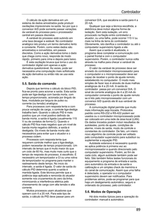 Controlador
89
O cálculo da ação derivativa em um
sistema de dados amostrados pode produzir
oscilações imprevisíveis na saída. Iso por que o
conversor A/D pode somente passar variações
da variável do processo para o processador
central em passos discretos.
A variável do processo está subindo em
uma taxa devagar e estável. No controlador
analógico isto produz um termo derivativo lento
e constante. Porém, como estes dados são
amostrados e convertidos, em passos
discretos. Como a ação derivativa toma o dado
que chega como novo, responde de modo
rápido, primeiro para cima e depois para baixo.
É esta oscilação brusca que torna o uso do
controlador digital com apenas a ação
derivativa questionável. Às vezes, pode ser
necessária uma computação mais sofisticada
da ação derivativa ou então não se usa esta
ação.
5.5. Saída do comando
Depois que termina o cálculo do bloco PID,
fica-se pronto para acionar a saída. Esta saída
pode ser liga-desliga com banda morta, com
tempo proporcionado, acionada por ângulo de
fase, modulada por largura de pulso ou
corrente (ou tensão) analógica.
Para processos com resposta lenta e com
pouca variação de carga, o controle liga-desliga
trabalha bem. Quando o cálculo PID é mais
positivo que um nível positivo definido de
banda morta, a saída é ligada (usualmente 115
V ou de contatos de forma C). Quando o
cálculo PID fica mais negativo que um nível de
banda morta negativo definido, a saída é
desligada. Os níveis de banda morta são
necessários para evitar que o atuador e o
processo ciclem.
Processos com resposta lenta que
requerem controle melhor que o liga-desliga,
podem necessitar de tempo proporcionado. Um
intervalo de tempo que é muito maior do que
um ciclo de 60 Hz, mas muito mais curto que o
tempo de resposta do processo, é escolhido. É
necessário um temporizador a CI ou uma rotina
de temporizador no programa para manter o
rastreamento deste tempo. No inicio do
intervalo, a saída é ligada. O valor de saída do
cálculo PID determina quanto a saída é
mantida ligada. Este técnica permite que a
potência seja aplicada e removida do atuador
somente nos cruzamentos do zero da linha,
minimizando a interferência elétrica pelo
chaveamento de carga com alta tensão e alta
corrente.
Muitos processos usam atuadores que
operam com 4 a 20 mA. Para este tipo de
saída, o cálculo do PID deve passar para um
conversor D/A, que escalona a saída para 4 a
20 mA.
Qualquer que seja a técnica escolhida, a
eletrônica deve incluir alguma forma de
isolação. Sem esta isolação, um erro
provocado na fiação entre controlador e
atuador, ou uma falha, pode ocorrer 115 V ou
mais na linha de terra do controlador.
Obviamente, isto danifica o controlador ou até o
computador supervisório ligado a ele.
Assim que a saída é atualizada, o
programa deve completar a comunicação com
o painel frontal e com o computador
supervisório. Porém, o controlador nunca volta
através na malha para checar a variável de
processo.
O valor da variável de processo deve ser
enviado do controlador microprocessador para
o computador e o microprocessador deve ser
capaz de receber o ponto de ajuste remoto,
estabelecido no computador. O modo mais
simples de fazer isso é através de duas malhas
analógicas de 4 a 20 mA. A saída do
controlador passa por um conversor D/A. O
sinal de corrente analógica de 4 a 20 mA do
computador comanda o ponto de ajuste remoto
se é lido pelo microprocessador com um
conversor A/D quando ele lê sua variável de
processo.
A comunicação digital permite que muito
mais informação seja trocada. Protocolos
padrão como RS-232 e RS-422 podem ser
usados ou o controlador microprocessado pode
ser colocado em uma rede de área local (LAN).
Os dados trocados podem incluir resultados de
autotestes, ponto de ajuste, condições de
alarme, níveis de saída, modo de controle e
constantes do controlador. De fato, um inteiro
novo algoritmo de controle pode ser editado
pelo computador supervisório para substituir ou
suplementar a equação PID.
Autoteste extensivo é necessário quando
se aplica potência à primeira vez ao
microprocessador e quando direcionado pelo
computador supervisório. Porém, ao fim de
cada ciclo, algum autoteste também pode ser
feito. São também feitos testes funcionais do
equipamento e programa de entrada e saída,
zero automático da entrada e da saída e
calibração e um simples check de memória e
do canal de comunicação. Assim que uma falha
é detectada, o operador e o computador
supervisório devem ser notificados. Para
problemas sérios, pode-se programar para que
haja um desligamento automático, seguro e
ordenado do processo, pelo controlador.
5.6. Modos de Operação
Há dois modos típicos para a operação do
controlador: manual e automático.
 