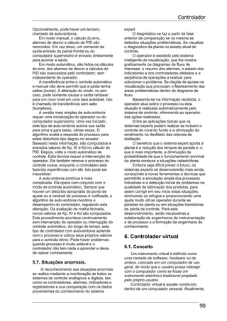 Controlador
90
Opcionalmente, pode haver um terceiro,
chamado de auto-sintonia.
Em modo manual, o cálculo do erro,
alarmes de desvio e cálculo de PID são
removidos. Em vez disso, um comando de
saída entrado do painel frontal ou do
computador supervisório é enviado diretamente
para acionar a saída.
Em modo automático, são feitos os cálculos
do erro, dos alarmes de desvio e cálculos do
PID são executados pelo controlador, sem
independente do operador.
A transferência entre o controle automático
e manual não deve permitir que a saída tenha
saltos (bump). A alteração do modo, no pior
caso, pode somente causar a saída rampear
para um novo nível em uma taxa aceitável. Isto
é chamado de transferência sem salto
(bumpless).
A versão mais simples de auto-sintonia
requer uma inicialização do operador ou do
computador supervisório. Uma vez iniciado,
este tipo de auto-sintonia aciona sua saída
para cima e para baixo, várias vezes. O
algoritmo avalia a resposta do processo para
estes distúrbios tipo degrau no atuador.
Baseado nesta informação, são computados e
entrados valores de Kp, KI e Kd no cálculo do
PID. Depois, volta o modo automático de
controle. Esta técnica requer a intervenção do
operador. Ele também remove o processo do
controle suave, enquanto o controlador está
fazendo experiências com ele. Isto pode ser
inaceitável.
A auto-sintonia contínua é mais
complicada. Ela opera com conjunto com o
modo de controle automático. Sempre que
houver um distúrbio apropriado do ponto de
ajuste ou a variável de processo é notificada, o
algoritmo de auto-sintonia monitora o
desempenho do controlador, regulando esta
alteração. Da avaliação de malha fechada,
novos valores de Kp, KI e Kd são computados.
Este procedimento acontece continuamente
sem intervenção do operador ou interrupção do
controle automático. Ao longo do tempo, este
tipo de controlador com auto-sintonia aprende
com o processo e coloca seus próprios valores
para o controla ótimo. Pode haver problemas
quando processo é muito estável e o
controlador não tem nada a aprender e deixa
de operar corretamente.
5.7. Situações anormais.
O reconhecimento das situações anormais
se realiza mediante a monitoração de todos os
sistemas de controle analógicos e digitais, tais
como os controladores, alarmes, indicadores e
registradores e sua comparação com os dados
provenientes do conhecimento do sistema
expert.
O diagnóstico se faz a partir da fase
anterior de comparação se na mesma se
detectou situações problemáticas. Se visualiza
o diagnostico da planta no estado atual de
controle.
O operador é assistido pelo sistema
inteligente de visualização, que lhe mostra
graficamente os diagramas de fluxo de
interesse, o resumo dos alarmes, o estado dos
indicadores e dos controladores afetados e a
seqüência de operações a realizar para
solucionar o problema. Se dispõe de ajudas na
visualização que provocam o flasheamento das
áreas problemáticas dentro do diagrama de
fluxo.
Baseando-se na informação recebida, o
operador atua sobre o processo ou esta
atuação é realizada automaticamente pelo
sistema de controle, informando ao operador
das ações realizadas.
Entre as aplicações típicas que os
sistemas experts podem realizar se incluem o
controle de nível do fundo e a otimização do
rendimento no destilado das colunas de
distilação.
O beneficio que o sistema expert aporta à
planta é a redução dos tempos de parada e, o
que é mais importante, a diminuição da
probabilidade de que o funcionamento anormal
da planta conduza a situações catastróficas.
Embora seja difícil prever o futuro, os
sistemas experts se desenvolverão mais ainda,
conduzindo a novas ferramentas e técnicas que
permitirão a simulação ampla dos processos
industriais e a detecção inicial de problemas na
qualidade de fabricação dos produtos, para
assim corrigir em seu inicio estas situações,
diminuindo os refugos e proporcionando uma
ajuda muito útil ao operador durante as
paradas da planta ou em situações transitórias
de perda de controle. Para este
desenvolvimento, serão necessárias a
colaboração de engenheiros de instrumentação
e de processo e a formação da engenharia do
conhecimento.
6. Controlador virtual
6.1. Conceito
Um instrumento virtual é definido como
uma camada de software, hardware ou de
ambos, colocada em um computador de uso
geral, de modo que o usuário possa interagir
com o computador como se fosse um
instrumento eletrônico tradicional projetado
pelo próprio usuário.
Controlador virtual é aquele construído
dentro de um computador pessoal. Atualmente,
 