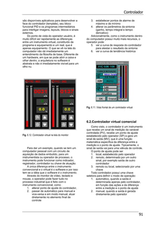 Controlador
91
são disponíveis aplicativos para desenvolver a
face do controlador (template), seu bloco
funcional PID e os programas intermediários
para interligar imagens, layouts, blocos e sinais
externos.
Do ponto de vista do operador usuário, é
muito difícil ver rapidamente as diferenças
entre um instrumento virtual, constituído de
programa e equipamento e um real, que é
apenas equipamento. O que se vê na tela do
computador não dá imediatamente um
entendimento da filosofia de base. Diferente de
um hardware, em que se pode abrir a caixa e
olhar dentro, a arquitetura no software é
abstrata e não é imediatamente visível para um
olho nu.
Fig. 6.12. Controlador virtual na tela do monitor
Para dar um exemplo, quando se tem um
computador pessoal com um circuito de
aquisição de dados embutido, para um
instrumentista ou operador de processo, o
instrumento pode funcionar como indicador,
registrador, controlador ou chave de atuação.
A única diferença entre o instrumento
convencional e o virtual é o software e por isso
tem se a idéia que o software é o instrumento.
Através do monitor de vídeo, teclado e
mouse, o operador pode fazer tudo no
processo industrial que é feito com o
instrumento convencional, como:
1. alterar ponto de ajuste do controlador,
2. passar de automático para manual e
vice-versa e em modo manual, atuar
diretamente no elemento final de
controle
3. estabelecer pontos de alarme de
máximo e de mínimo
4. alterar os parâmetros da sintonia
(ganho, tempo integral e tempo
derivativo)
Adicionalmente, como o instrumento dentro
do computador possui muito mais recursos, o
operador pode:
5. ver a curva de resposta do controlador
para atestar o resultado da sintonia
6. ver a curva de tendência histórica
Fig. 6.11. Vista frontal de um controlador virtual
6.2.Controlador virtual comercial
Como visto, o controlador é um instrumento
que recebe um sinal de medição da variável
controlada (PV), recebe um ponto de ajuste
estabelecido pelo operador (SP) e gera um
sinal de saída (MV), que é uma função
matemática específica da diferença entre a
medição e o ponto de ajuste. Tipicamente, o
sinal de saída vai para uma válvula de controle.
O ponto de ajuste pode ser
1. local, estabelecido pelo operador
2. remoto, determinado por um outro
sinal, por exemplo saída de outro
controlador
3. remoto ou local, selecionado por uma
chave
Todo controlador possui uma chave
seletora para definir o modo de operação:
1. automático, quando a saída é
determinada apenas pelo controlador,
em função das ações e da diferença
entre a medição e o ponto de ajuste
2. manual, quando a saída é gerada
diretamente pelo operador
 