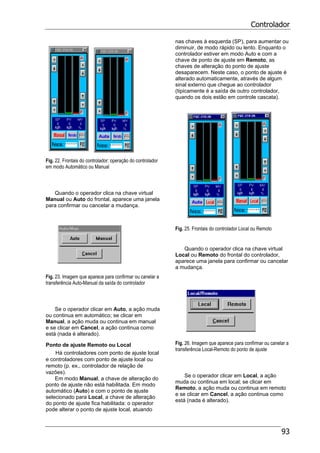 Controlador
93
Fig. 22. Frontais do controlador: operação do controlador
em modo Automático ou Manual
Quando o operador clica na chave virtual
Manual ou Auto do frontal, aparece uma janela
para confirmar ou cancelar a mudança.
Fig. 23. Imagem que aparece para confirmar ou canelar a
transferência Auto-Manual da saída do controlador
Se o operador clicar em Auto, a ação muda
ou continua em automático; se clicar em
Manual, a ação muda ou continua em manual
e se clicar em Cancel, a ação continua como
está (nada é alterado).
Ponto de ajuste Remoto ou Local
Há controladores com ponto de ajuste local
e controladores com ponto de ajuste local ou
remoto (p. ex., controlador de relação de
vazões).
Em modo Manual, a chave de alteração do
ponto de ajuste não está habilitada. Em modo
automático (Auto) e com o ponto de ajuste
selecionado para Local, a chave de alteração
do ponto de ajuste fica habilitada: o operador
pode alterar o ponto de ajuste local, atuando
nas chaves à esquerda (SP), para aumentar ou
diminuir, de modo rápido ou lento. Enquanto o
controlador estiver em modo Auto e com a
chave de ponto de ajuste em Remoto, as
chaves de alteração do ponto de ajuste
desaparecem. Neste caso, o ponto de ajuste é
alterado automaticamente, através de algum
sinal externo que chegue ao controlador
(tipicamente é a saída de outro controlador,
quando os dois estão em controle cascata).
Fig. 25. Frontais do controlador Local ou Remoto
Quando o operador clica na chave virtual
Local ou Remoto do frontal do controlador,
aparece uma janela para confirmar ou cancelar
a mudança.
Fig. 26. Imagem que aparece para confirmar ou canelar a
transferência Local-Remoto do ponto de ajuste
Se o operador clicar em Local, a ação
muda ou continua em local; se clicar em
Remoto, a ação muda ou continua em remoto
e se clicar em Cancel, a ação continua como
está (nada é alterado).
 