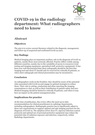COVID-19 in the radiology
department: What radiographers
need to know
Abstract
Objectives
The aim is to review current literature related to the diagnosis, management,
and follow-up of suspected and confirmed Covid-19 cases.
Key findings
Medical Imaging plays an important auxiliary role in the diagnosis of Covid-19
patients, mainly those most seriously affected. Practice differs widely among
different countries, mainly due to the variability of access to resources (viral
testing and imaging equipment, specialised staff, protective equipment). It has
been now well-documented that chest radiographs should be the first-line
imaging tool and chest CT should only be reserved for critically ill patients, or
when chest radiograph and clinical presentation may be inconclusive.
Conclusion
As radiographers work on the frontline, they should be aware of the potential
risks associated with Covid-19 and engage in optimal strategies to reduce
these. Their role in vetting, conducting and often reporting the imaging
examinations is vital, as well as their contribution in patient safety and care.
Medical Imaging should be limited to critically ill patients, and where it may
have an impact on the patient management plan.
Implications for practice
At the time of publication, this review offers the most up-to-date
recommendations for clinical practitioners in radiology departments,
including radiographers. Radiography practice has to significantly adjust to
these new requirements to support optimal and safe imaging practices for the
diagnosis of Covid-19. The adoption of low dose CT, rigorous infection control
protocols and optimal use of personal protective equipment may reduce the
potential risks of radiation exposure and infection, respectively, within
Radiology departments.
 