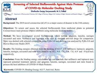Abstract
Screening of Selected Bioflavonoids Against Main Protease
of COVID-19: Molecular Docking Study
Shailendra Sanjay Suryawanshi, M. S. Palled
Department of Pharmaceutical Chemistry, KLE College of Pharmacy, Belagavi, KLE Academy of Higher Education and Research, Belagavi
Background: The 2019-novel coronavirus (nCoV) is a major source of disaster in the 21th century.
Objectives: To screen and assess the selected bioflavonoids from medicinal plants as potential
Coronaviruses main protease (Mpro) inhibitors using molecular docking studies.
Method: We have investigated several bioflavonoids which include apigenin, luteolin, naringin
resveratol and rutin. Nelfinavir and lopinavir were used as standard antiviral drugs for comparison.
Mpro was docked with selected compounds using PyRx 0.8 and docking was analysed by PyRx 0.8 and
Biovia Discovery Studio 2019.
Results: The binding energies obtained from the docking of 6LU7 with nelfinavir, lopinavir, apigenin,
luteolin, naringin, resveratol and rutin were found to be -8.3, -8.0, -7.8, -7.4, -7.8, -6.9 and -9 kcal/mol,
respectively.
Conclusion: From the binding energy calculations we can conclude that nelfinavir and lopinavir may
represent potential treatment options and apigenin, luteolin, naringin, resveratol and rutin found to
possess the best inhibitors of COVID-19 Main Protease.
Keywords: COVID-19, Binding Energy, 6LU7, Antiviral, Rutin.
 