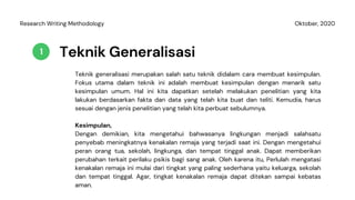 Teknik Generalisasi
Teknik generalisasi merupakan salah satu teknik didalam cara membuat kesimpulan.
Fokus utama dalam teknik ini adalah membuat kesimpulan dengan menarik satu
kesimpulan umum. Hal ini kita dapatkan setelah melakukan penelitian yang kita
lakukan berdasarkan fakta dan data yang telah kita buat dan teliti. Kemudia, harus
sesuai dengan jenis penelitian yang telah kita perbuat sebulumnya.
1
Oktober, 2020Research Writing Methodology
Kesimpulan,
Dengan demikian, kita mengetahui bahwasanya lingkungan menjadi salahsatu
penyebab meningkatnya kenakalan remaja yang terjadi saat ini. Dengan mengetahui
peran orang tua, sekolah, lingkunga, dan tempat tinggal anak. Dapat memberikan
perubahan terkait perilaku psikis bagi sang anak. Oleh karena itu, Perlulah mengatasi
kenakalan remaja ini mulai dari tingkat yang paling sederhana yaitu keluarga, sekolah
dan tempat tinggal. Agar, tingkat kenakalan remaja dapat ditekan sampai kebatas
aman.
 
