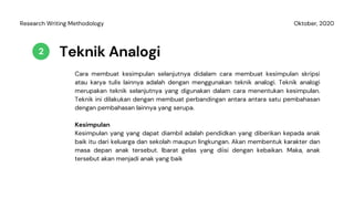 Teknik Analogi
Cara membuat kesimpulan selanjutnya didalam cara membuat kesimpulan skripsi
atau karya tulis lainnya adalah dengan menggunakan teknik analogi. Teknik analogi
merupakan teknik selanjutnya yang digunakan dalam cara menentukan kesimpulan.
Teknik ini dilakukan dengan membuat perbandingan antara antara satu pembahasan
dengan pembahasan lainnya yang serupa.
2
Oktober, 2020Research Writing Methodology
Kesimpulan
Kesimpulan yang yang dapat diambil adalah pendidkan yang diberikan kepada anak
baik itu dari keluarga dan sekolah maupun lingkungan. Akan membentuk karakter dan
masa depan anak tersebut. Ibarat gelas yang diisi dengan kebaikan. Maka, anak
tersebut akan menjadi anak yang baik
 