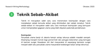Teknik Sebab-Akibat
Teknik ini merupakan salah satu cara menentukan kesimpulan dengan cara
menjelaskan sebab kemudia akibat yang ditimbulkan dari sebab tersebut. Teknik
sebab-akibat ini merupakan salah satu cara membuat kesimpulan yang bertujuan
untuk memperjelasn gagasan utama yang telah diajukan pada bab pendahuluan.
3
Oktober, 2020Research Writing Methodology
Kesimpulan
Penyebab utama banjir di Jakarta hampir setiap tahunya adalah masalah sampah.
Disamping menjadi momok bagi pemerintah dan petugas kebersihan yang bertugas
di bantran sungai. Kesadaran diri dari masyarakat di sepanjang bantaran sungai
menjadi salah satu penyebab utama masyarakat kedatangan banjir setiap tahunnya.
 