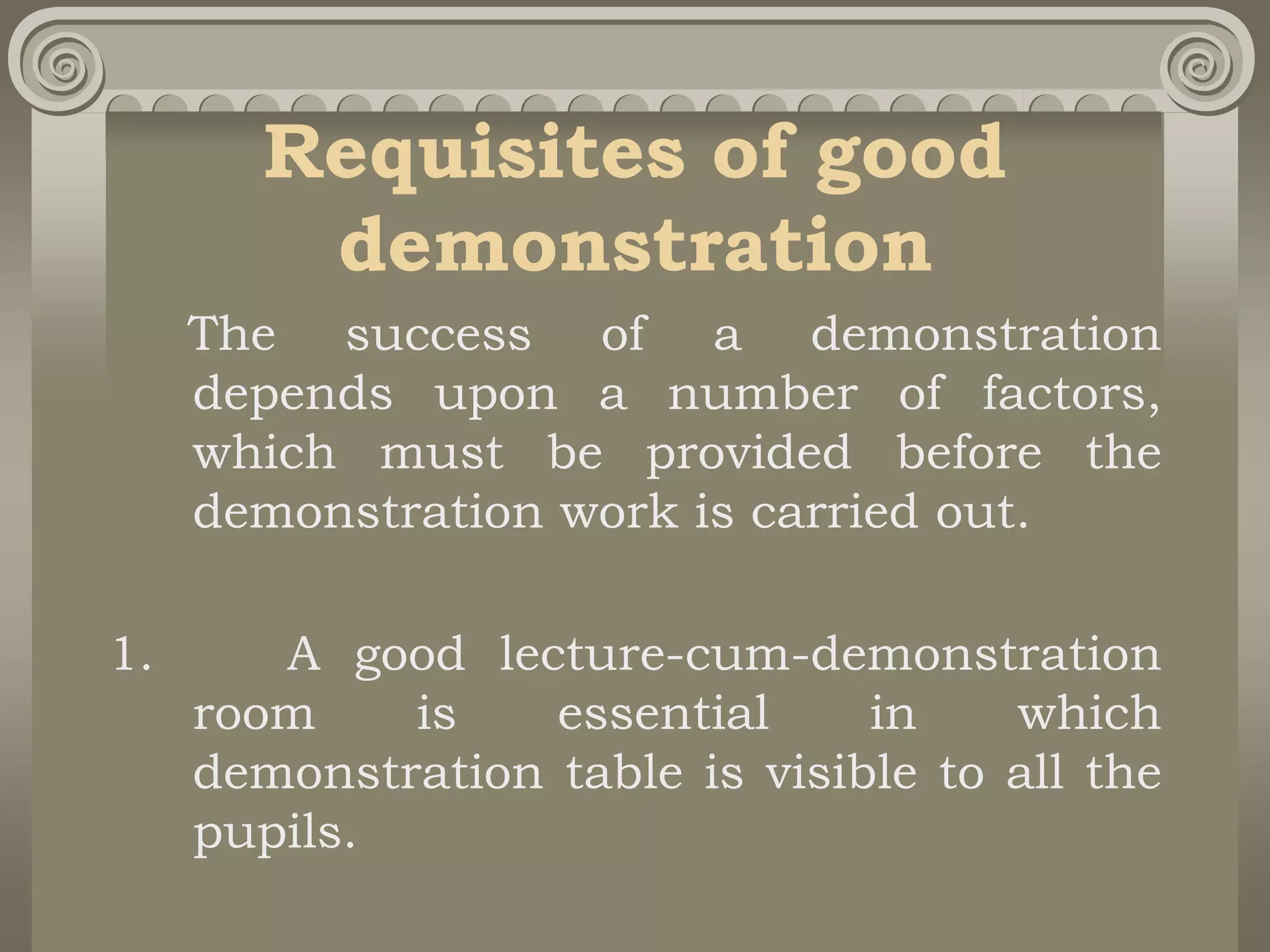 Requisites of good
demonstration
The success of a demonstration
depends upon a number of factors,
which must be provided before the
demonstration work is carried out.
1. A good lecture-cum-demonstration
room is essential in which
demonstration table is visible to all the
pupils.
 