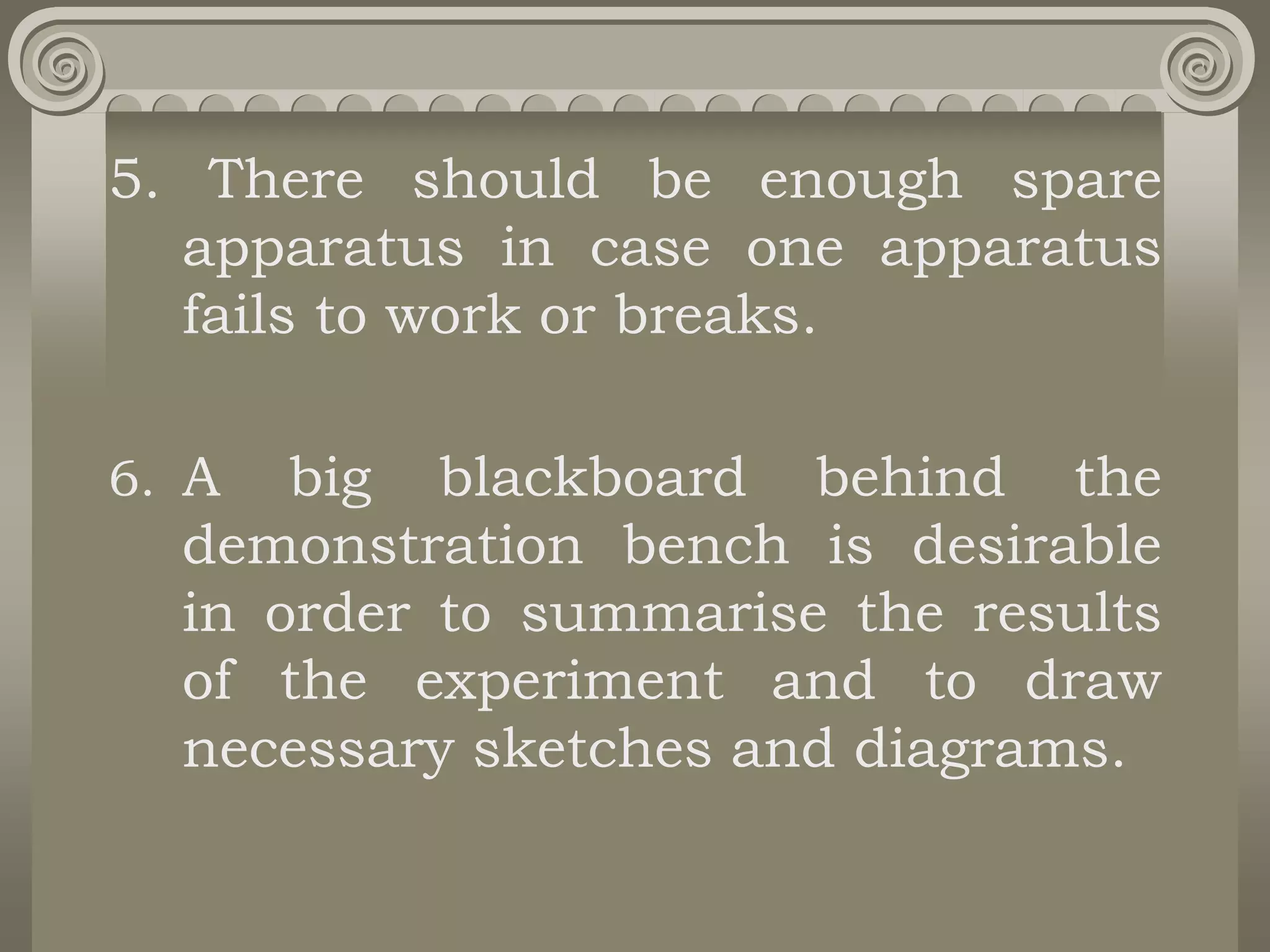 5. There should be enough spare
apparatus in case one apparatus
fails to work or breaks.
6. A big blackboard behind the
demonstration bench is desirable
in order to summarise the results
of the experiment and to draw
necessary sketches and diagrams.
 