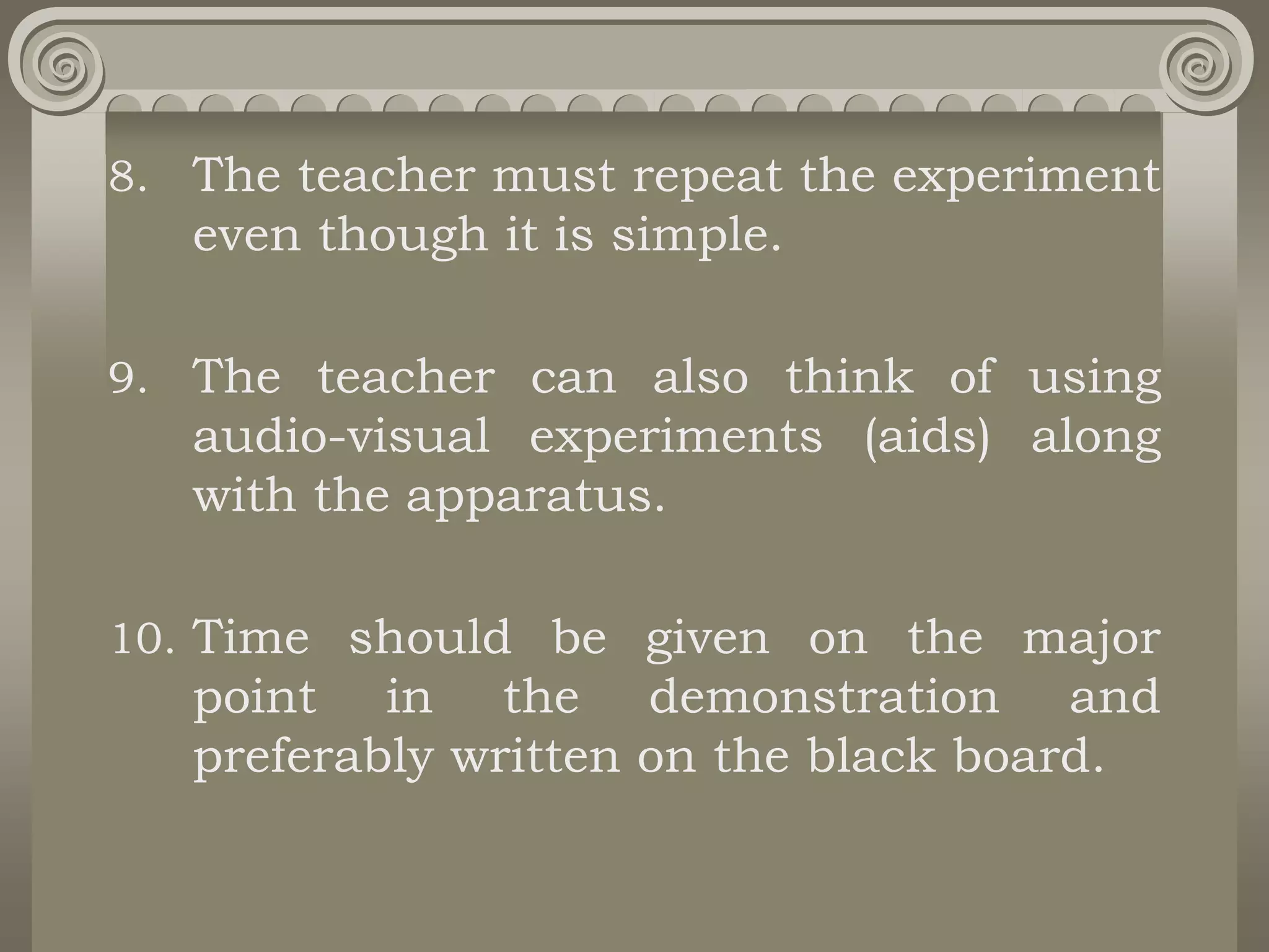 8. The teacher must repeat the experiment
even though it is simple.
9. The teacher can also think of using
audio-visual experiments (aids) along
with the apparatus.
10. Time should be given on the major
point in the demonstration and
preferably written on the black board.
 