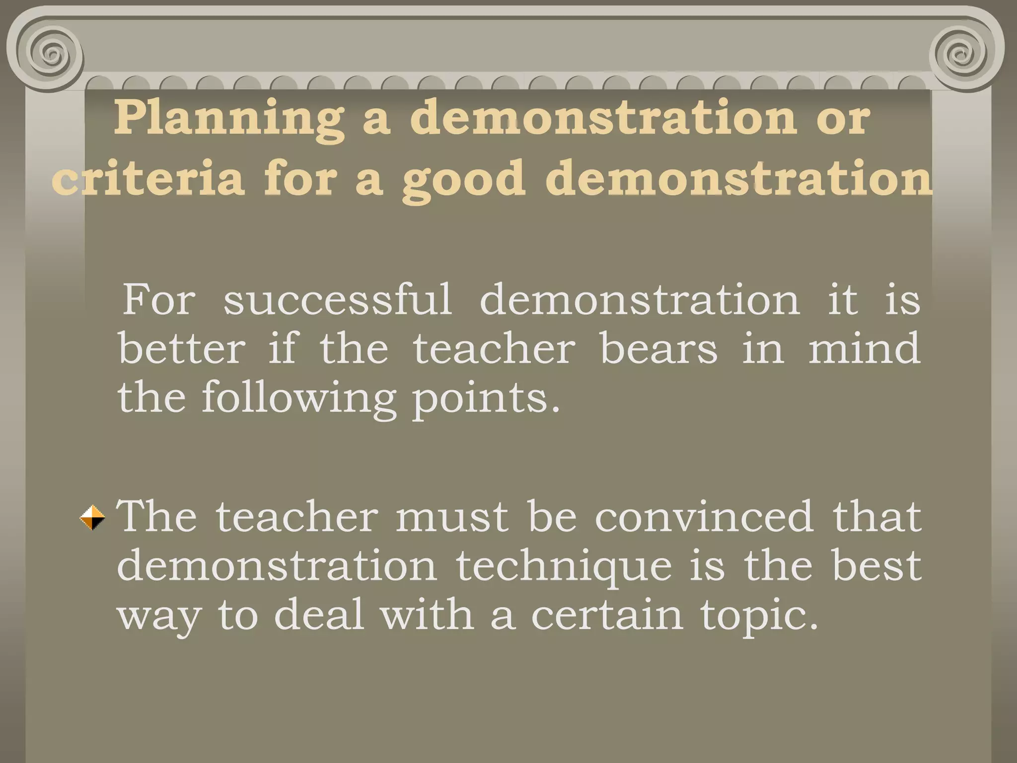 Planning a demonstration or
criteria for a good demonstration
For successful demonstration it is
better if the teacher bears in mind
the following points.
The teacher must be convinced that
demonstration technique is the best
way to deal with a certain topic.
 