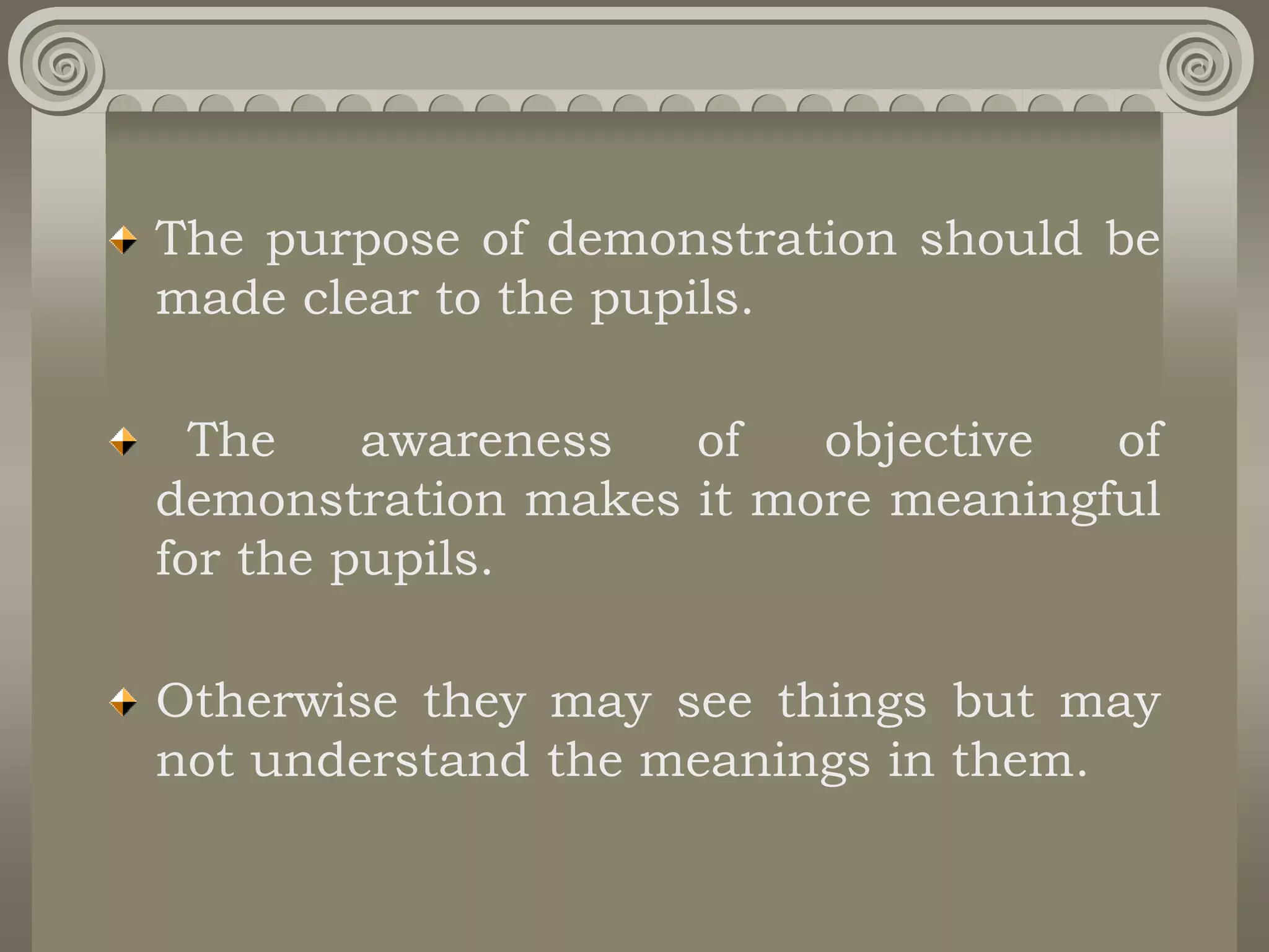 The purpose of demonstration should be
made clear to the pupils.
The awareness of objective of
demonstration makes it more meaningful
for the pupils.
Otherwise they may see things but may
not understand the meanings in them.
 