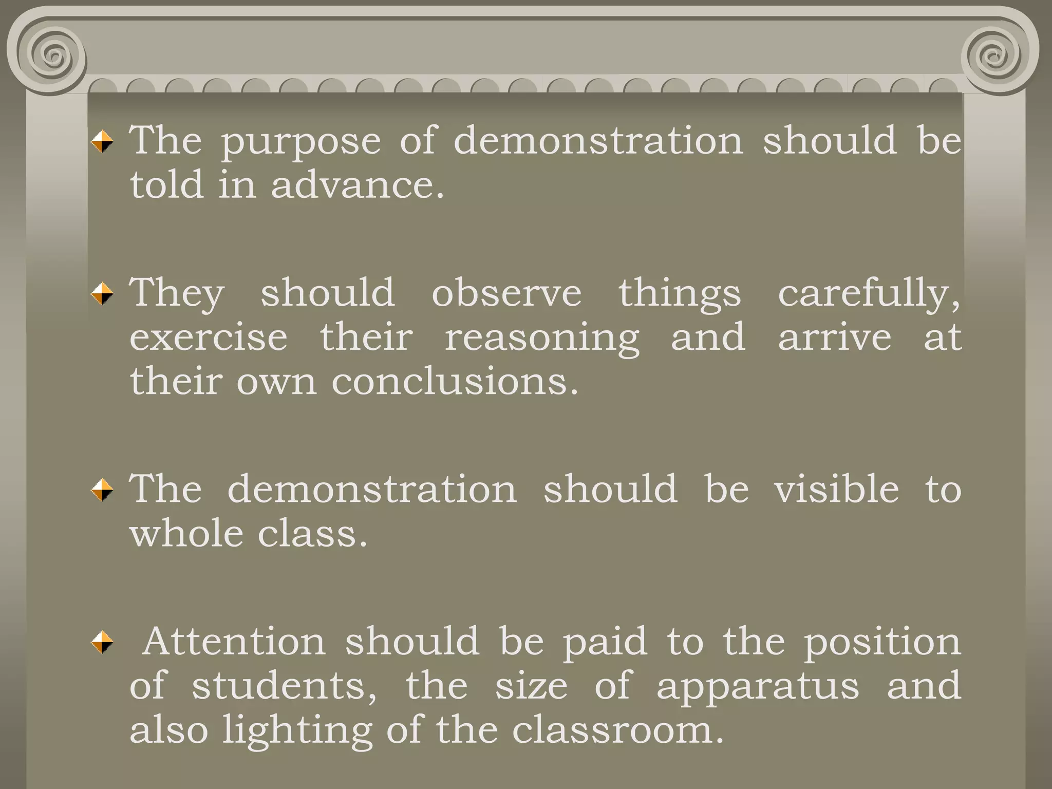 The purpose of demonstration should be
told in advance.
They should observe things carefully,
exercise their reasoning and arrive at
their own conclusions.
The demonstration should be visible to
whole class.
Attention should be paid to the position
of students, the size of apparatus and
also lighting of the classroom.
 