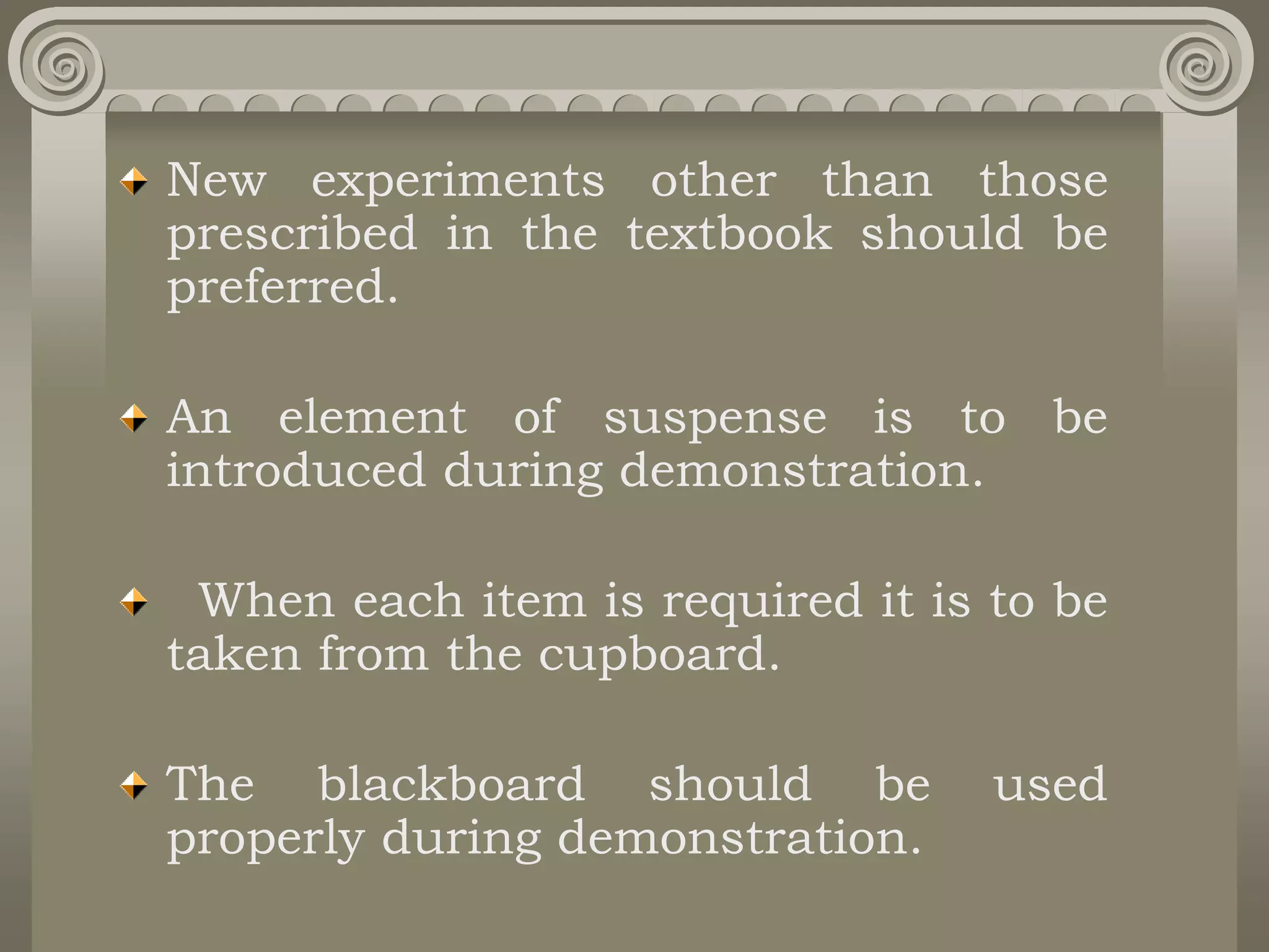 New experiments other than those
prescribed in the textbook should be
preferred.
An element of suspense is to be
introduced during demonstration.
When each item is required it is to be
taken from the cupboard.
The blackboard should be used
properly during demonstration.
 