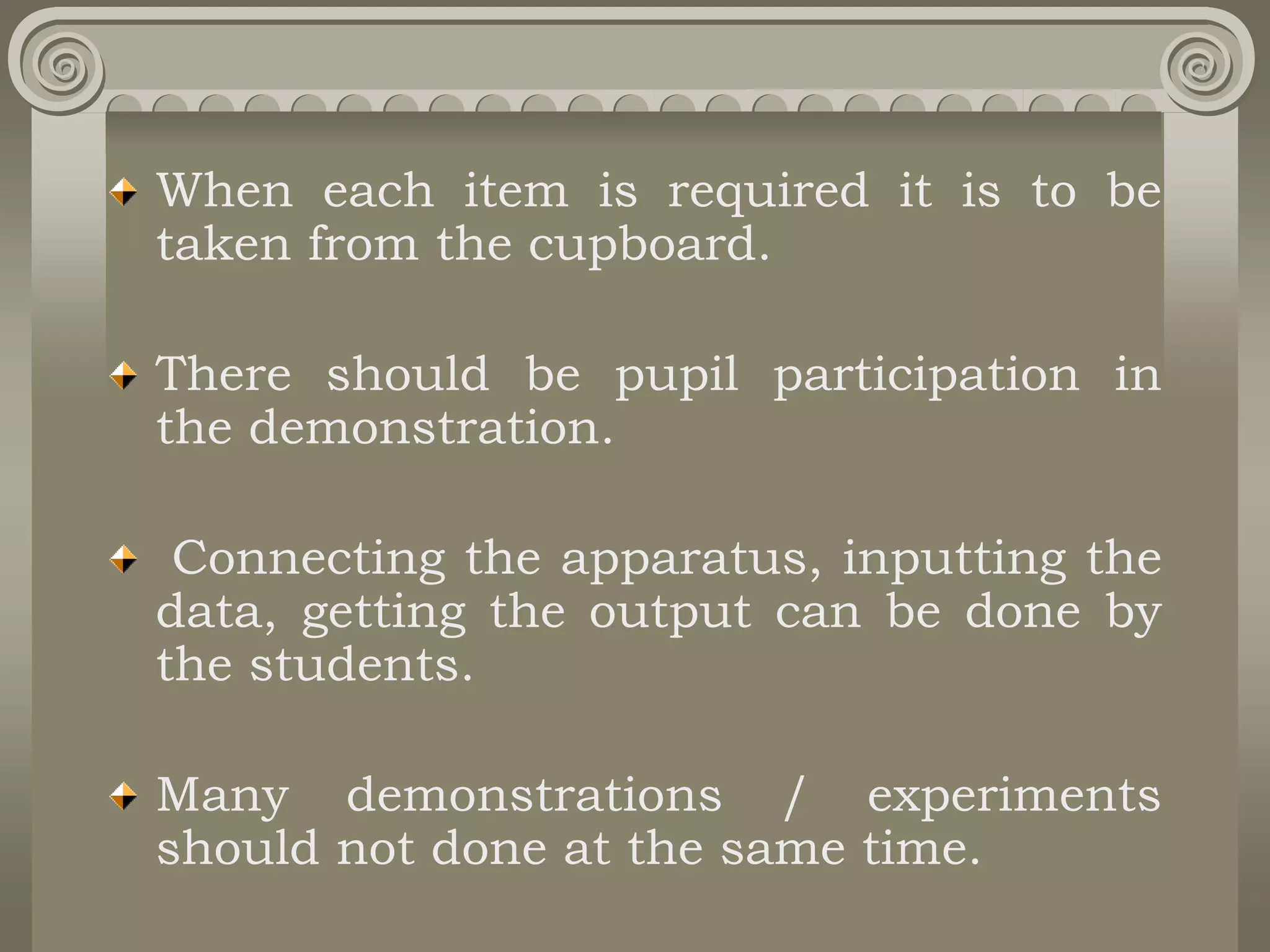 When each item is required it is to be
taken from the cupboard.
There should be pupil participation in
the demonstration.
Connecting the apparatus, inputting the
data, getting the output can be done by
the students.
Many demonstrations / experiments
should not done at the same time.
 