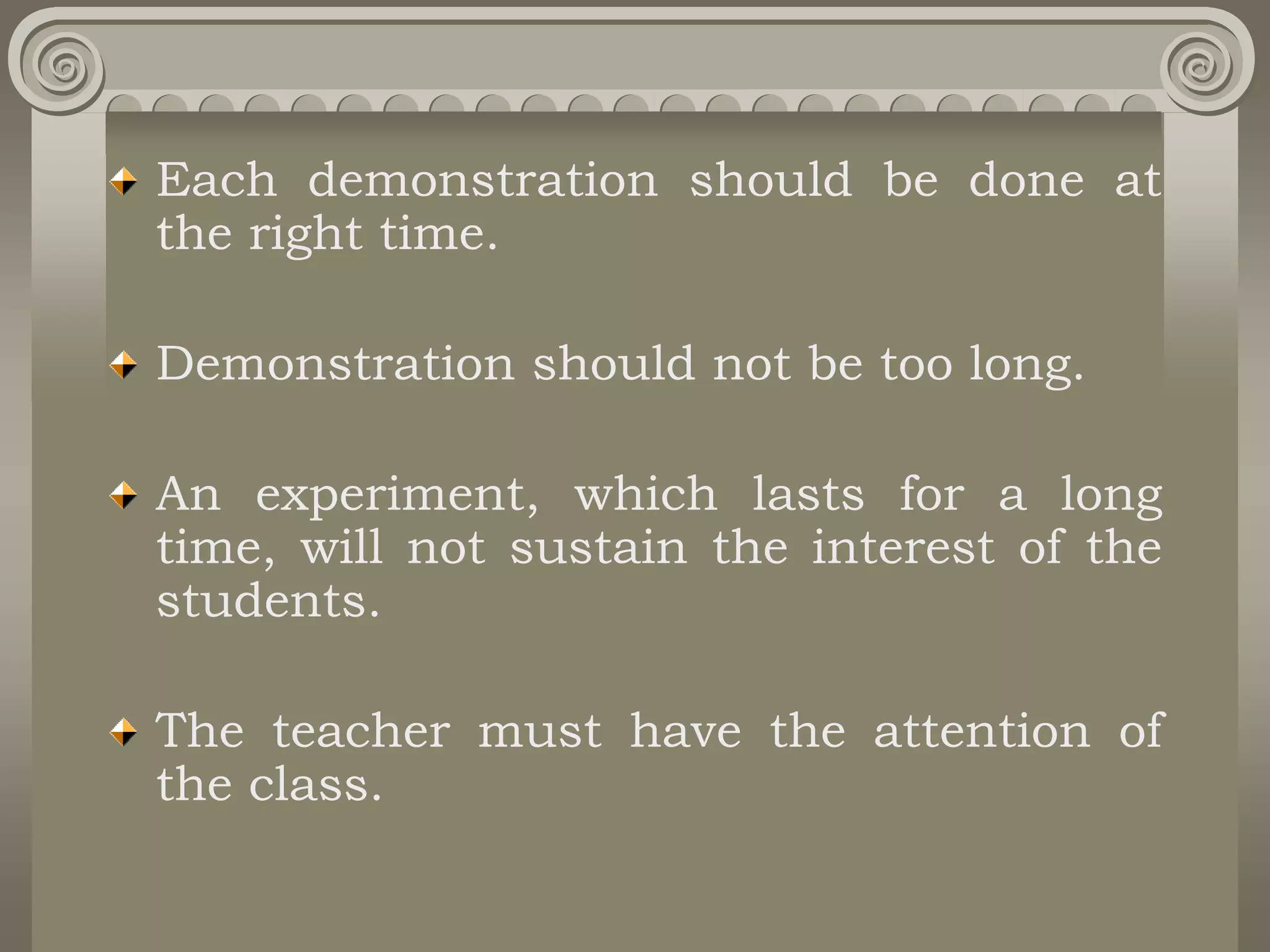 Each demonstration should be done at
the right time.
Demonstration should not be too long.
An experiment, which lasts for a long
time, will not sustain the interest of the
students.
The teacher must have the attention of
the class.
 
