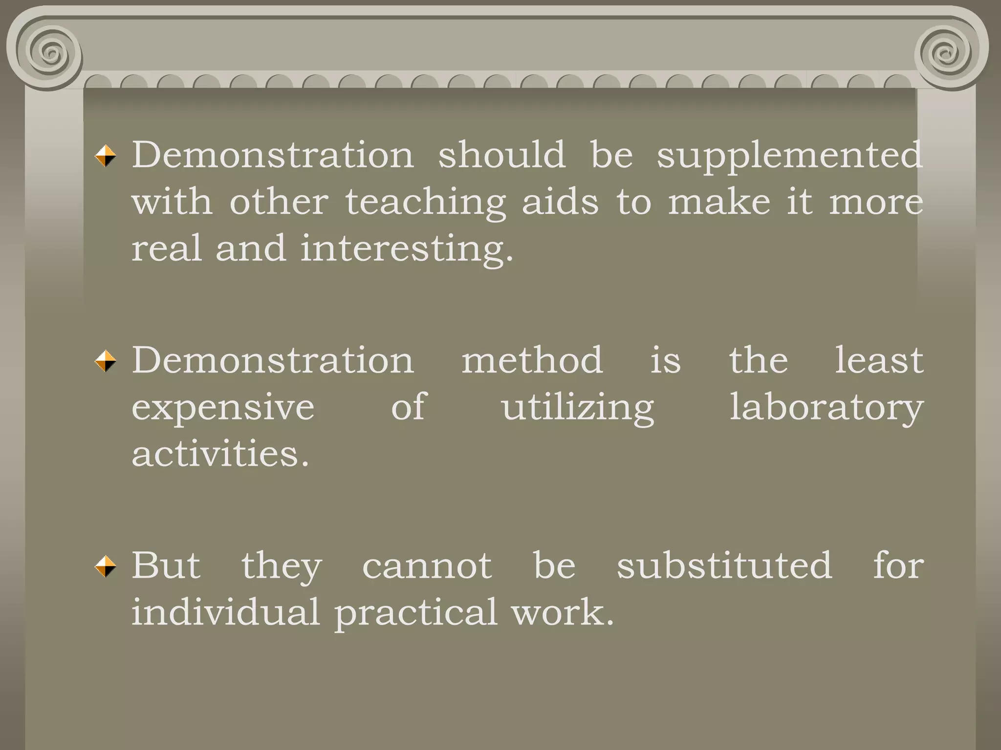 Demonstration should be supplemented
with other teaching aids to make it more
real and interesting.
Demonstration method is the least
expensive of utilizing laboratory
activities.
But they cannot be substituted for
individual practical work.
 