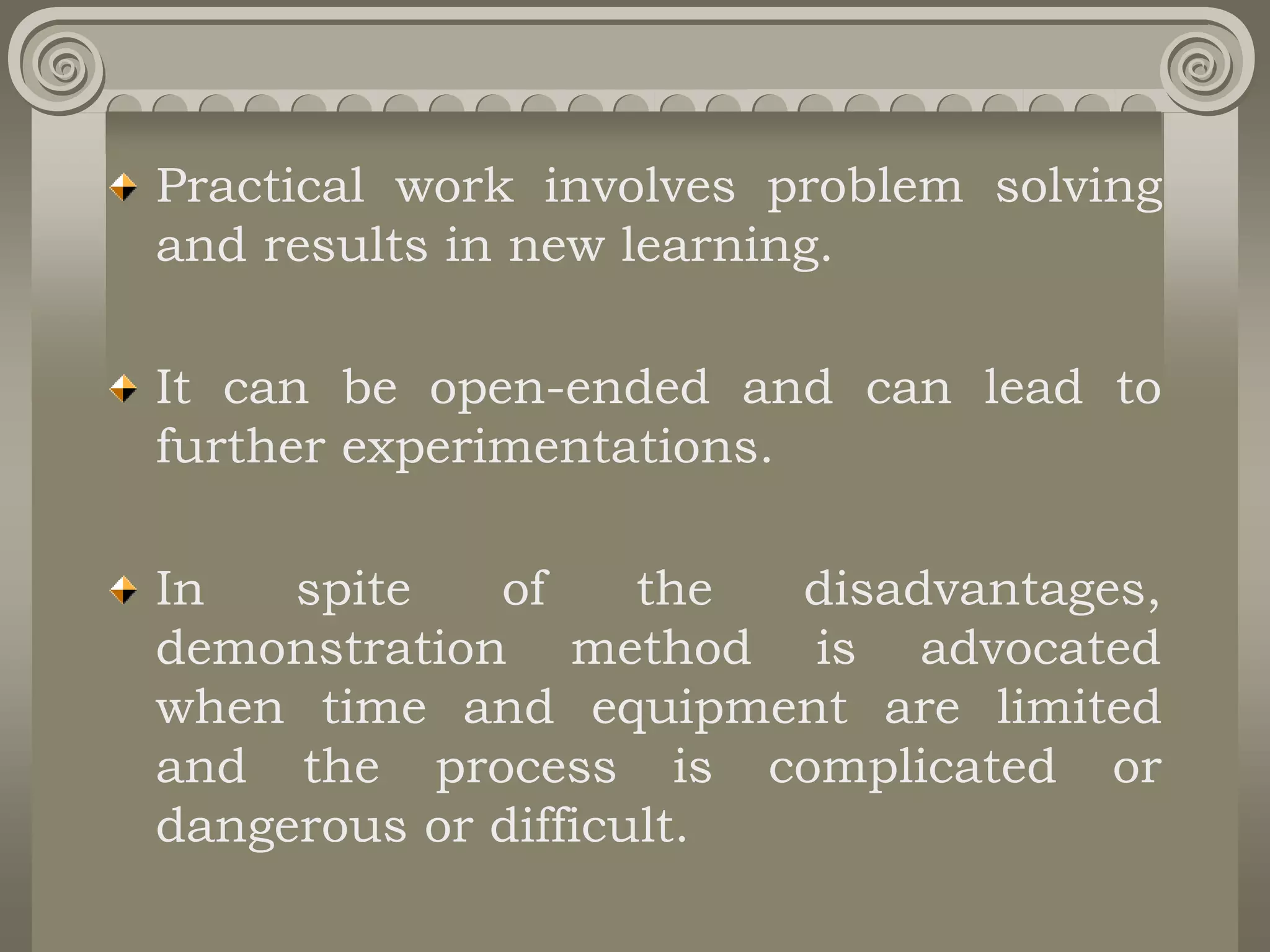 Practical work involves problem solving
and results in new learning.
It can be open-ended and can lead to
further experimentations.
In spite of the disadvantages,
demonstration method is advocated
when time and equipment are limited
and the process is complicated or
dangerous or difficult.
 