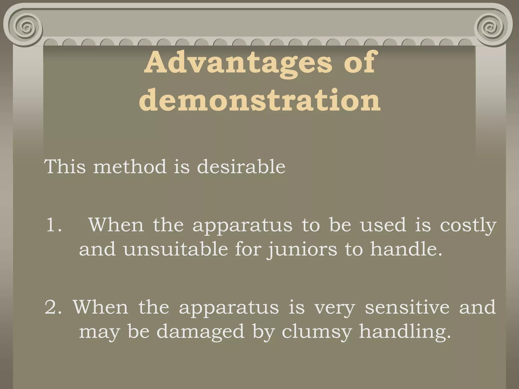 Advantages of
demonstration
This method is desirable
1. When the apparatus to be used is costly
and unsuitable for juniors to handle.
2. When the apparatus is very sensitive and
may be damaged by clumsy handling.
 