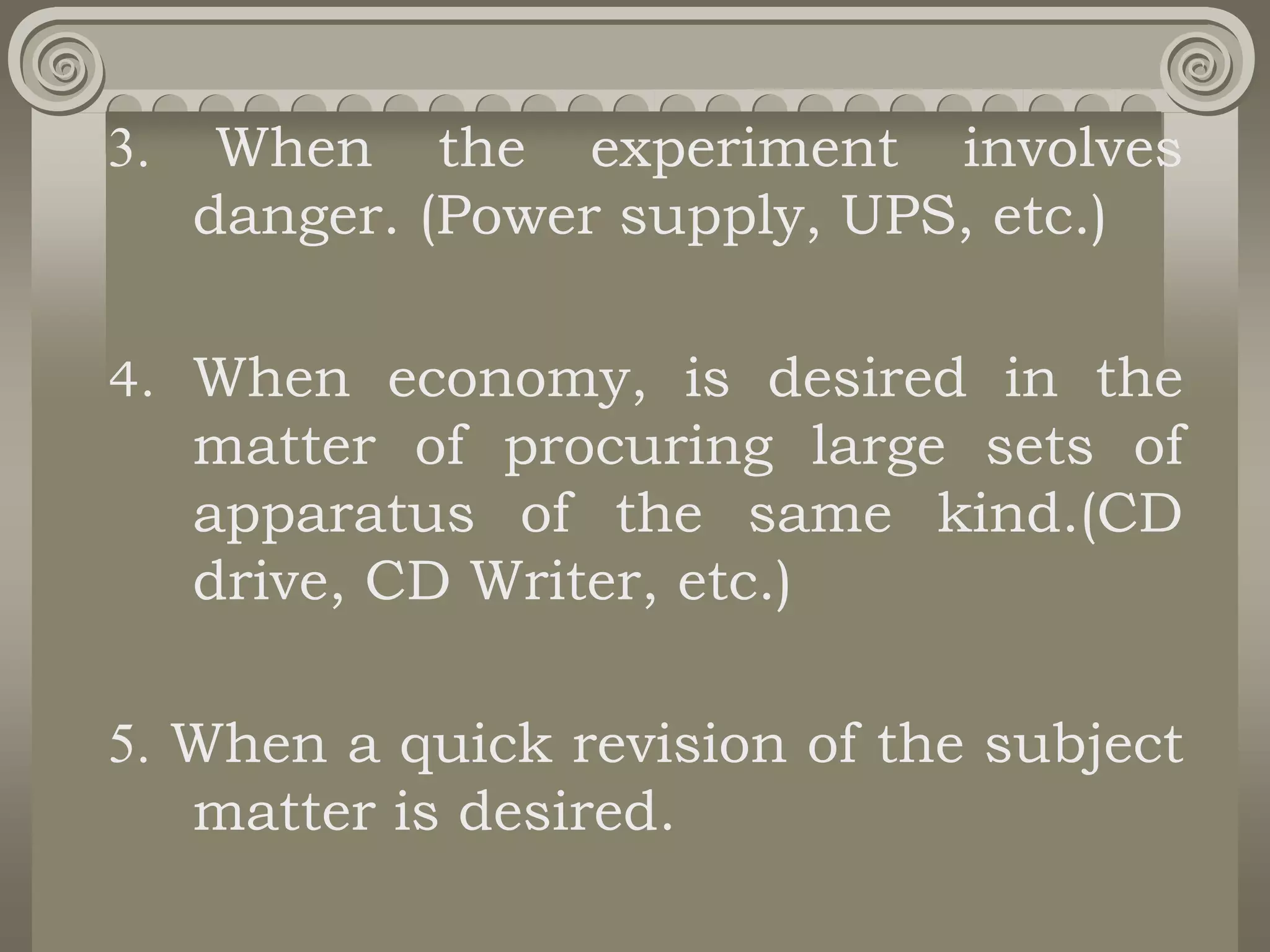 3. When the experiment involves
danger. (Power supply, UPS, etc.)
4. When economy, is desired in the
matter of procuring large sets of
apparatus of the same kind.(CD
drive, CD Writer, etc.)
5. When a quick revision of the subject
matter is desired.
 