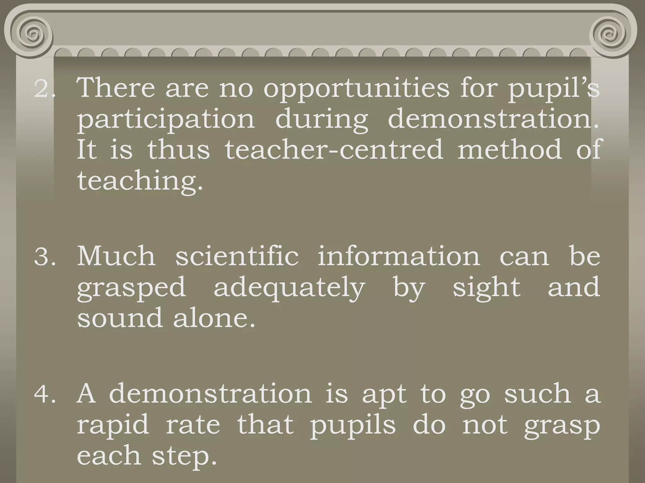 2. There are no opportunities for pupil’s
participation during demonstration.
It is thus teacher-centred method of
teaching.
3. Much scientific information can be
grasped adequately by sight and
sound alone.
4. A demonstration is apt to go such a
rapid rate that pupils do not grasp
each step.
 