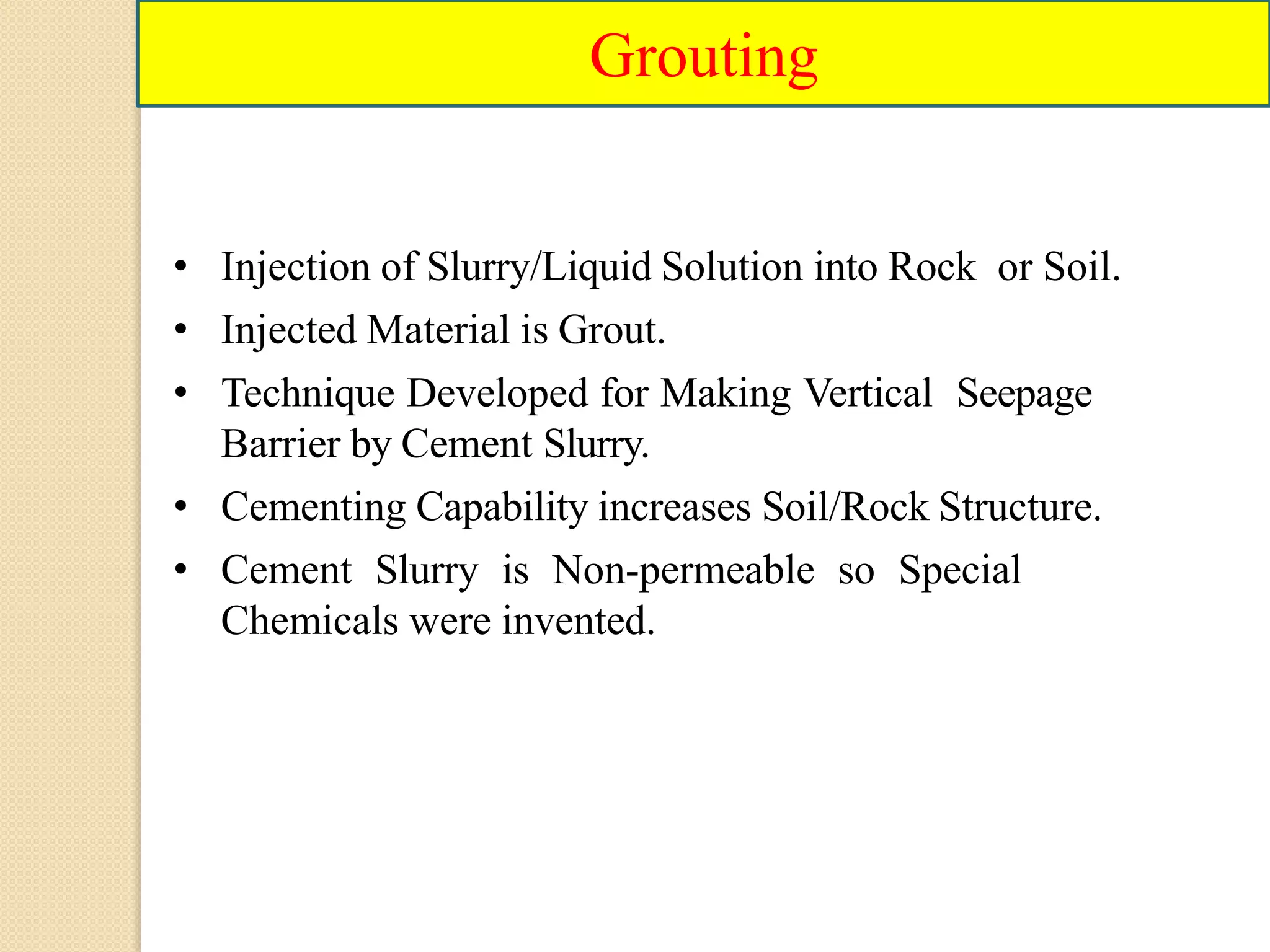 Grouting
• Injection of Slurry/Liquid Solution into Rock or Soil.
• Injected Material is Grout.
• Technique Developed for Making Vertical Seepage
Barrier by Cement Slurry.
• Cementing Capability increases Soil/Rock Structure.
• Cement Slurry is Non-permeable so Special
Chemicals were invented.
 