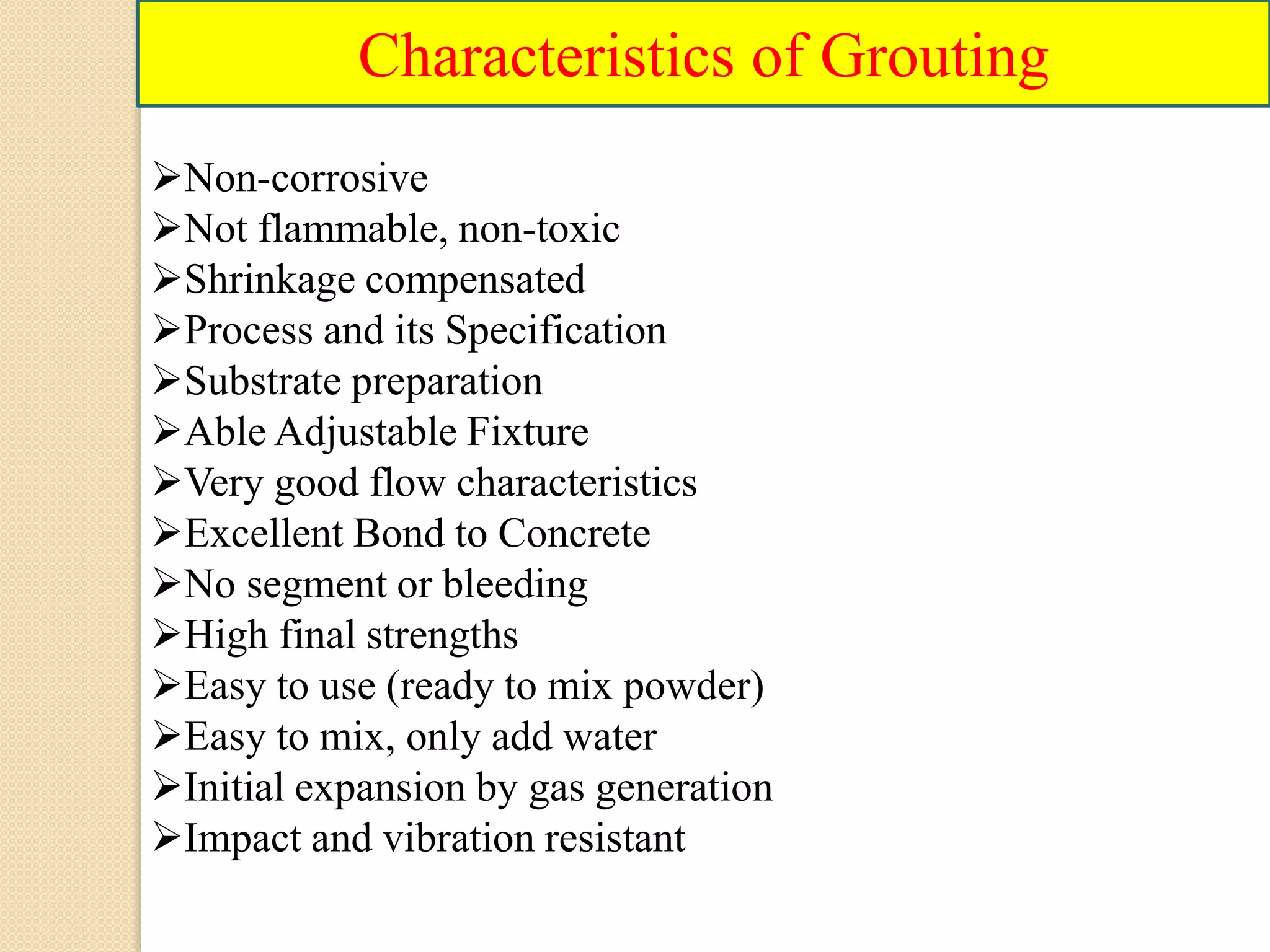 Characteristics of Grouting
Non-corrosive
Not flammable, non-toxic
Shrinkage compensated
Process and its Specification
Substrate preparation
Able Adjustable Fixture
Very good flow characteristics
Excellent Bond to Concrete
No segment or bleeding
High final strengths
Easy to use (ready to mix powder)
Easy to mix, only add water
Initial expansion by gas generation
Impact and vibration resistant
 