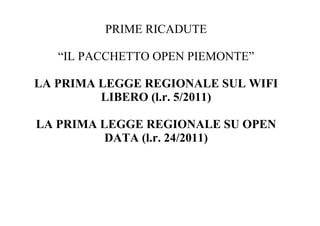 PRIME RICADUTE

   “IL PACCHETTO OPEN PIEMONTE”

LA PRIMA LEGGE REGIONALE SUL WIFI
         LIBERO (l.r. 5/2011)

LA PRIMA LEGGE REGIONALE SU OPEN
          DATA (l.r. 24/2011)
 