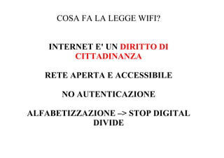 COSA FA LA LEGGE WIFI?


    INTERNET E' UN DIRITTO DI
         CITTADINANZA

   RETE APERTA E ACCESSIBILE

      NO AUTENTICAZIONE

ALFABETIZZAZIONE –> STOP DIGITAL
            DIVIDE
 