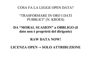 COSA FA LA LEGGE OPEN DATA?

    “TRASFORMARE IN ORO I DATI
        PUBBLICI” (N. KROES)

 DA “MORAL SUASION” a OBBLIGO (il
    dato non è proprietà del dirigente)

          RAW DATA NOW!

LICENZA OPEN → SOLO ATTRIBUZIONE
 