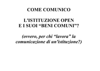 COME COMUNICO

   L'ISTITUZIONE OPEN
 E I SUOI “BENI COMUNI”?

  (ovvero, per chi “lavora” la
comunicazione di un'istituzione?)
 