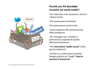 Perché unaPAdovrebbe
                                                               investiresuisocialmedia?
                                                               •Perinformareefarconoscereiservizie
                                                               idiversicanali
                                                               •Perpromuovereilterritorio
                                                               •Perpromuovereeventilocali
                                                               •Comesupportoallacomunicazione
                                                               delleemergenze
                                                               •Perinteragireconicittadinie
                                                               potenziarelacapacità diascolto
                                                               dell’amministrazione
                                                               •Perintercettare“publicissues” come
                                                               guastiedisservizi
                                                               •Perché sesivuoleessereascoltati
                                                               bisognaparlarenei“luoghi” dovele
                                                               personesiincontrano

Fonteimg:http://www.flickr.com/photos/matthamm/2945559128/
 