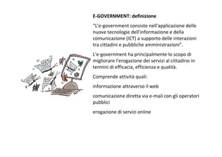 E‐GOVERNMENT:definizione
“L'e‐governmentconsistenell'applicazionedelle
nuovetecnologiedell'informazioneedella
comunicazione(ICT)asupportodelleinterazioni
tracittadiniepubblicheamministrazioni”.
L'e‐governmenthaprincipalmenteloscopodi
migliorarel'erogazionedeiservizialcittadinoin
terminidiefficacia,efficienzaequalità.
Comprendeattività quali:
informazioneattraversoilweb
comunicazionedirettaviae‐mailconglioperatori
pubblici
erogazionediservizionline
 