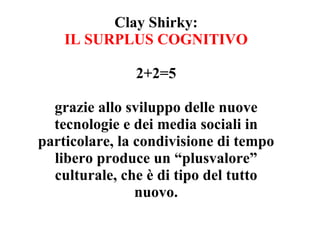 Clay Shirky:
    IL SURPLUS COGNITIVO

               2+2=5

  grazie allo sviluppo delle nuove
  tecnologie e dei media sociali in
particolare, la condivisione di tempo
  libero produce un “plusvalore”
  culturale, che è di tipo del tutto
                nuovo.
 