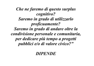 Che ne faremo di questo surplus
              cognitivo?
    Saremo in grado di utilizzarlo
            proficuamente?
  Saremo in grado di andare oltre la
condivisione personale e comunitaria,
   per dedicare più tempo a progetti
    pubblici e/o di valore civico?”

             DIPENDE
 