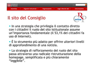 Il sito del Consiglio
  In una strategia che privilegia il contatto diretto
con i cittadini il ruolo del sito istituzionale assume
un’importanza fondamentale (il 53,1% dei cittadini fa
uso di Internet).
  È lo strumento più adatto per offrire ulteriori livelli
di approfondimento di una notizia.
  La strategia di rafforzamento del ruolo del sito
passa attraverso una radicale ristrutturazione della
homepage, semplificata e più chiaramente
“leggibile”.
 