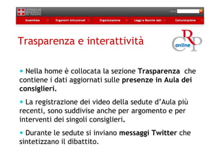 Trasparenza e interattività

  Nella home è collocata la sezione Trasparenza che
contiene i dati aggiornati sulle presenze in Aula dei
consiglieri.
  La registrazione dei video della sedute d’Aula più
recenti, sono suddivise anche per argomento e per
interventi dei singoli consiglieri.
  Durante le sedute si inviano messaggi Twitter che
sintetizzano il dibattito.
 