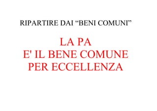 RIPARTIRE DAI “BENI COMUNI”

        LA PA
E' IL BENE COMUNE
 PER ECCELLENZA
 