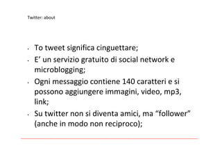 Twitter:about




•   Totweetsignificacinguettare;
•   E’ unserviziogratuitodisocialnetworke
    microblogging;
•   Ognimessaggiocontiene140caratteriesi
    possonoaggiungereimmagini,video,mp3,
    link;
•   Sutwitternonsidiventaamici,ma“follower”
    (ancheinmodononreciproco);
 