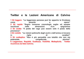 Twitter e le Lezioni Americane di Calvino
1 Sii leggero “La leggerezza pensosa può far apparire la frivolezza
come                   pesante                 e                  opaca”
2 Sii rapido “Sogno immense cosmologie saghe ed epopee
racchiuse         nelle        dimensioni        d’un        epigramma
3 Sii esatto “Il poeta del vago può essere solo il poeta della
precisione”
4 Sii visibile “Le visioni polimorfe degli occhi e dell’anima si trovano
in                  righe                  di                  caratteri”
5 Sii molteplice “Non è più pensabile una totalità che non sia
potenziale,                    congetturale,                    plurima”
6 Leggerezza. Rapidità. Esattezza. Visibilità. Molteplicità. Twitter
ricomincia da Italo Calvino.
 