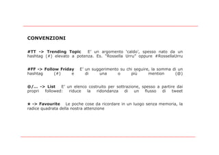 CONVENZIONI

#TT -> Trending Topic      E’ un argomento ‘caldo’, spesso nato da un
hashtag (#) elevato a potenza. Es. “Rossella Urru” oppure #RossellaUrru


#FF -> Follow Friday     E’ un suggerimento su chi seguire, la somma di un
hashtag     (#)    e        di    una      o     più      mention     (@)


@/… -> List    E’ un elenco costruito per sottrazione, spesso a partire dai
propri followed:   riduce  la   ridondanza    di   un   flusso  di    tweet


✭ -> Favourite Le poche cose da ricordare in un luogo senza memoria, la
radice quadrata della nostra attenzione
 