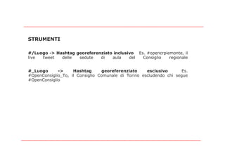 STRUMENTI

#/Luogo -> Hashtag georeferenziato inclusivo Es. #opencrpiemonte, il
live tweet   delle  sedute   di   aula    del  Consiglio   regionale


#_Luogo      ->     Hashtag      georeferenziato     esclusivo      Es.
#OpenConsiglio_To, il Consiglio Comunale di Torino escludendo chi segue
#OpenConsiglio
 